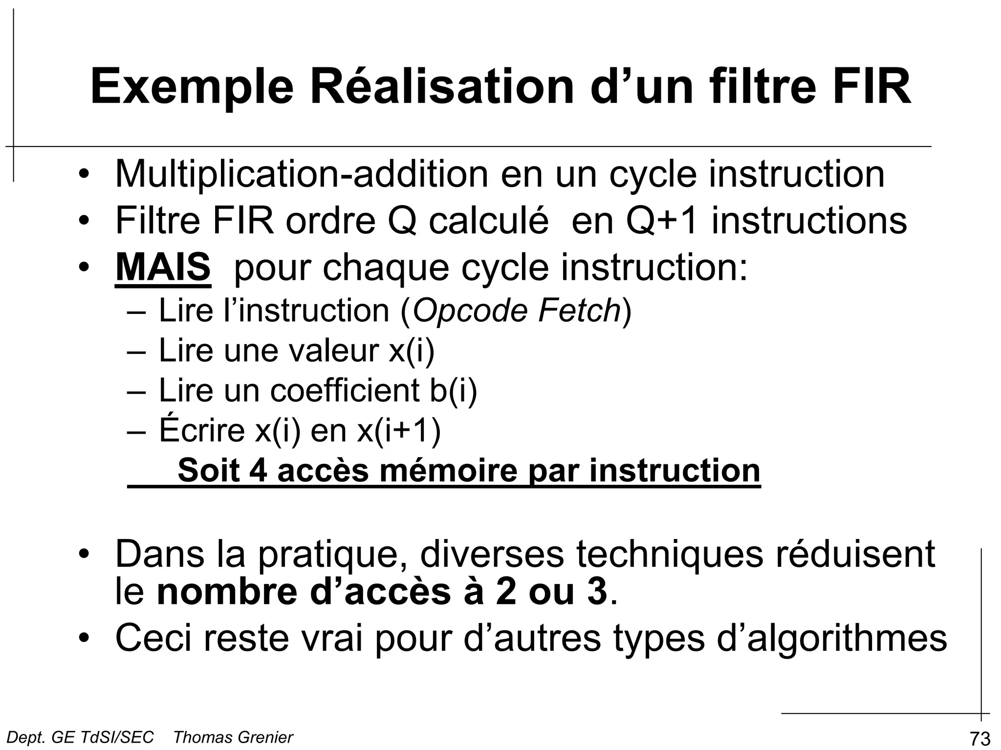 73
• Multiplication-addition en un cycle instruction
• Filtre FIR ordre Q calculé en Q+1 instructions
• MAIS pour chaque cycle instruction:
– Lire l’instruction (Opcode Fetch)
– Lire une valeur x(i)
– Lire un coefficient b(i)
– Écrire x(i) en x(i+1)
Soit 4 accès mémoire par instruction
• Dans la pratique, diverses techniques réduisent
le nombre d’accès à 2 ou 3.
• Ceci reste vrai pour d’autres types d’algorithmes
Exemple Réalisation d’un filtre FIR
Dept. GE TdSI/SEC Thomas Grenier
 