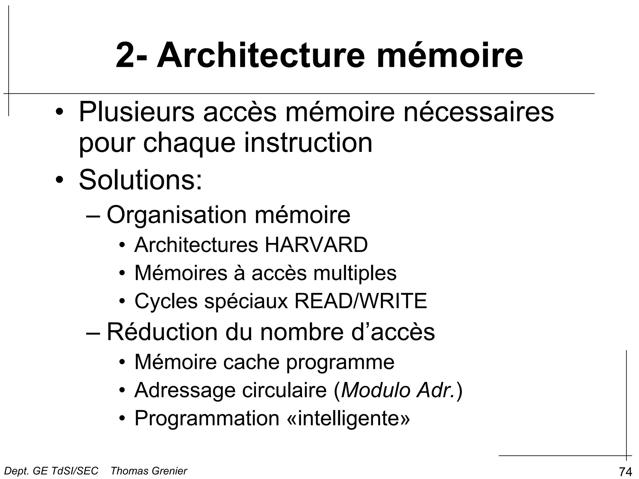 74
• Plusieurs accès mémoire nécessaires
pour chaque instruction
• Solutions:
– Organisation mémoire
• Architectures HARVARD
• Mémoires à accès multiples
• Cycles spéciaux READ/WRITE
– Réduction du nombre d’accès
• Mémoire cache programme
• Adressage circulaire (Modulo Adr.)
• Programmation «intelligente»
2- Architecture mémoire
Dept. GE TdSI/SEC Thomas Grenier
 