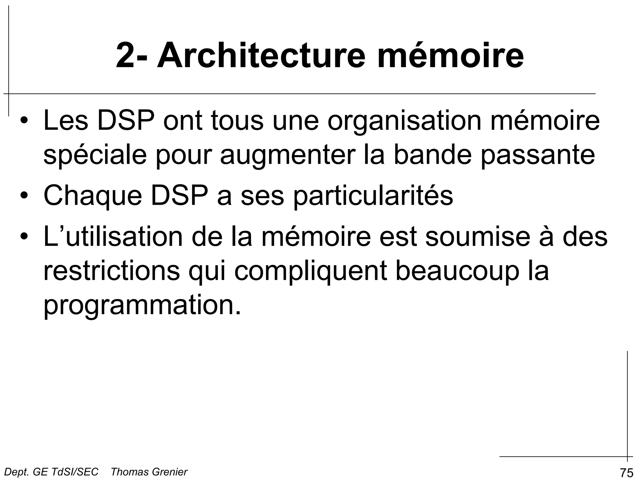 75
2- Architecture mémoire
• Les DSP ont tous une organisation mémoire
spéciale pour augmenter la bande passante
• Chaque DSP a ses particularités
• L’utilisation de la mémoire est soumise à des
restrictions qui compliquent beaucoup la
programmation.
Dept. GE TdSI/SEC Thomas Grenier
 