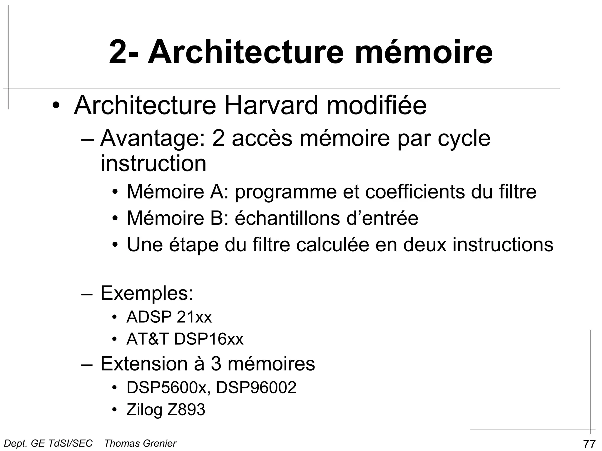 77
• Architecture Harvard modifiée
– Avantage: 2 accès mémoire par cycle
instruction
• Mémoire A: programme et coefficients du filtre
• Mémoire B: échantillons d’entrée
• Une étape du filtre calculée en deux instructions
– Exemples:
• ADSP 21xx
• AT&T DSP16xx
– Extension à 3 mémoires
• DSP5600x, DSP96002
• Zilog Z893
2- Architecture mémoire
Dept. GE TdSI/SEC Thomas Grenier
 