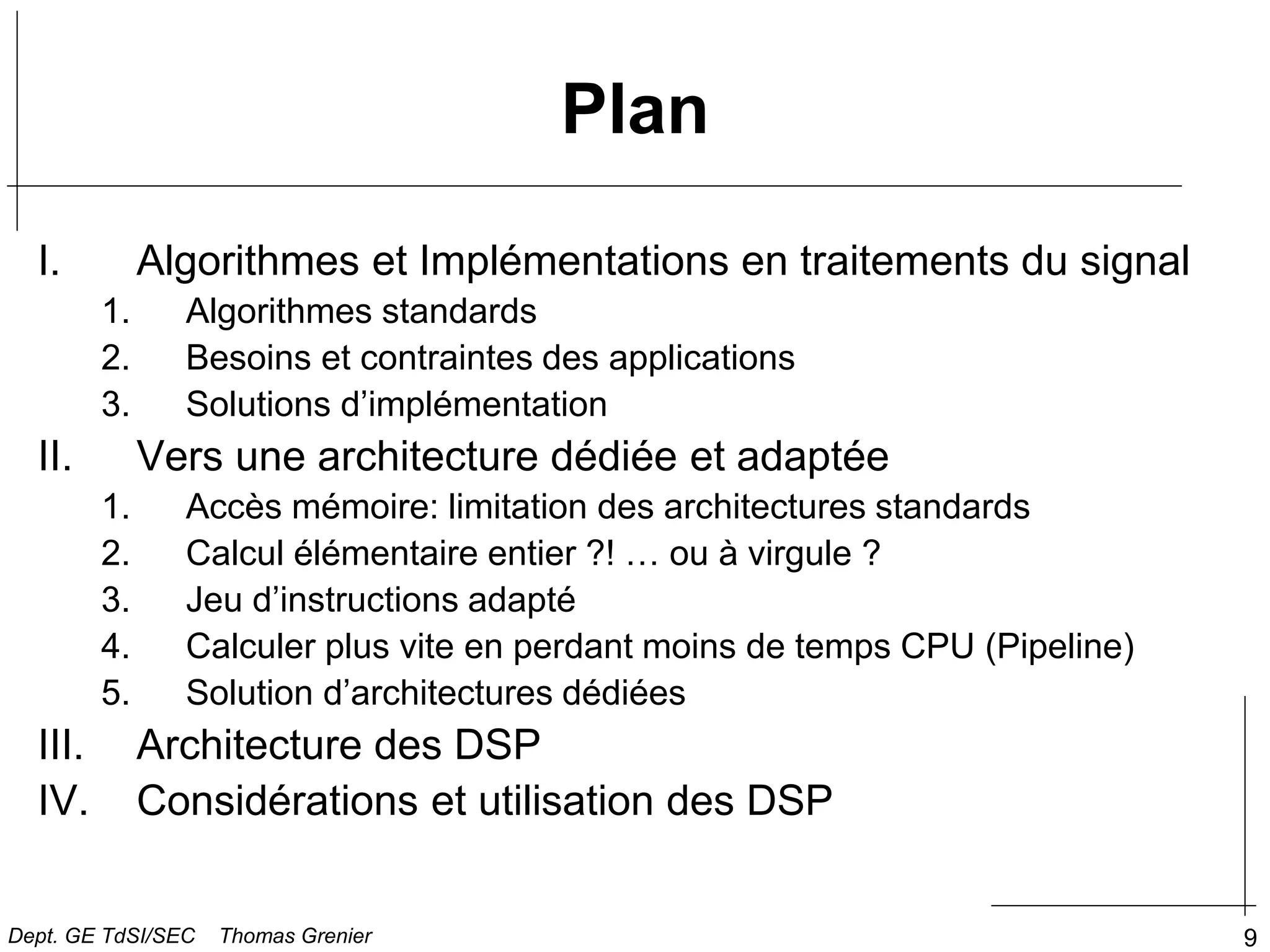 9
Plan
I. Algorithmes et Implémentations en traitements du signal
1. Algorithmes standards
2. Besoins et contraintes des applications
3. Solutions d’implémentation
II. Vers une architecture dédiée et adaptée
1. Accès mémoire: limitation des architectures standards
2. Calcul élémentaire entier ?! … ou à virgule ?
3. Jeu d’instructions adapté
4. Calculer plus vite en perdant moins de temps CPU (Pipeline)
5. Solution d’architectures dédiées
III. Architecture des DSP
IV. Considérations et utilisation des DSP
Dept. GE TdSI/SEC Thomas Grenier
 