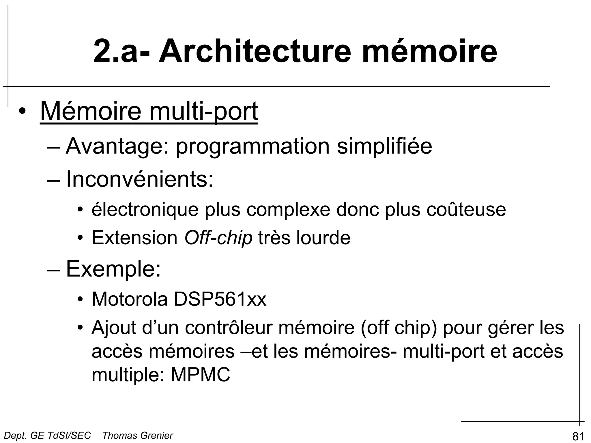 81
• Mémoire multi-port
– Avantage: programmation simplifiée
– Inconvénients:
• électronique plus complexe donc plus coûteuse
• Extension Off-chip très lourde
– Exemple:
• Motorola DSP561xx
• Ajout d’un contrôleur mémoire (off chip) pour gérer les
accès mémoires –et les mémoires- multi-port et accès
multiple: MPMC
2.a- Architecture mémoire
Dept. GE TdSI/SEC Thomas Grenier
 