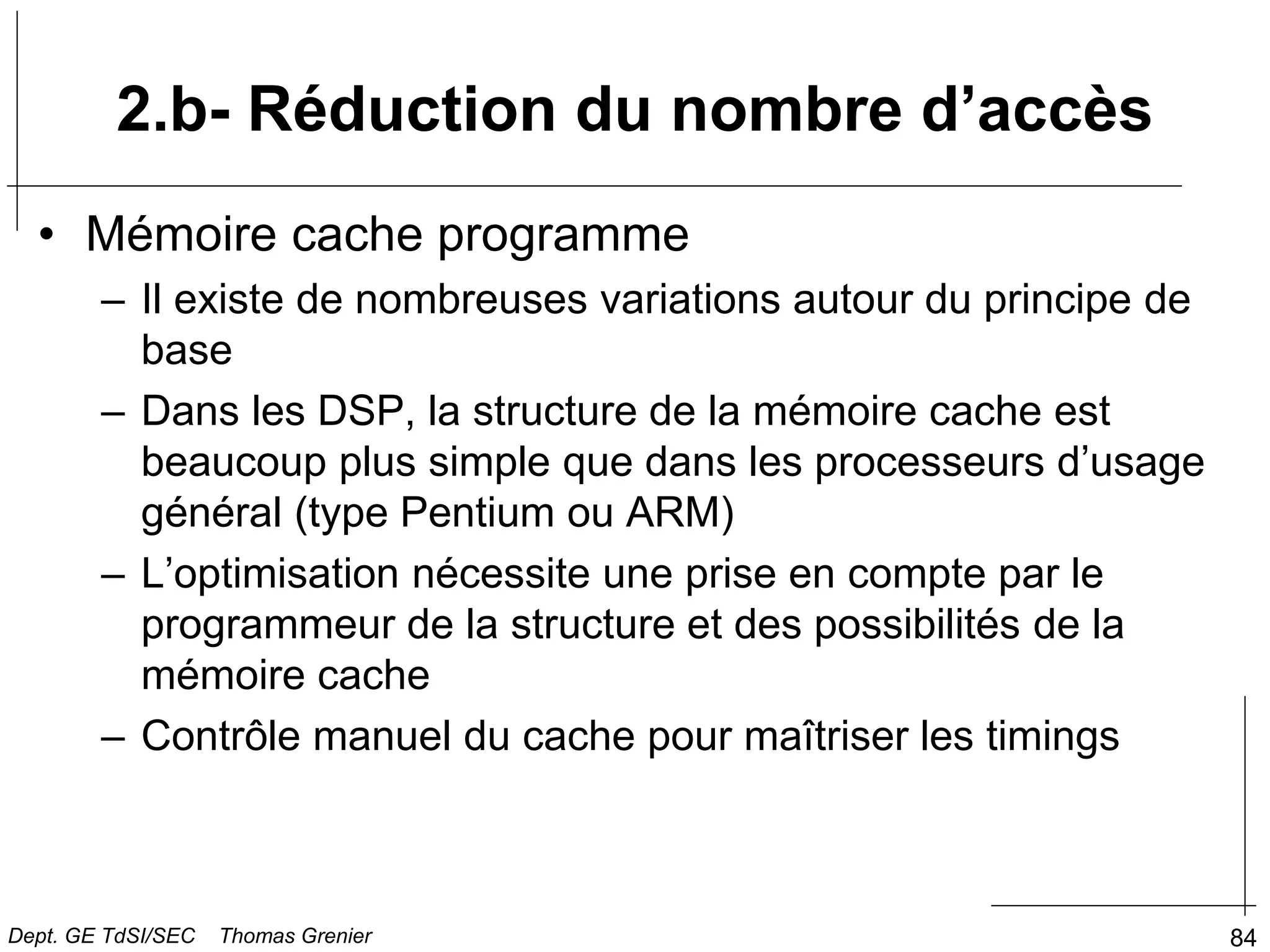 84
2.b- Réduction du nombre d’accès
• Mémoire cache programme
– Il existe de nombreuses variations autour du principe de
base
– Dans les DSP, la structure de la mémoire cache est
beaucoup plus simple que dans les processeurs d’usage
général (type Pentium ou ARM)
– L’optimisation nécessite une prise en compte par le
programmeur de la structure et des possibilités de la
mémoire cache
– Contrôle manuel du cache pour maîtriser les timings
Dept. GE TdSI/SEC Thomas Grenier
 