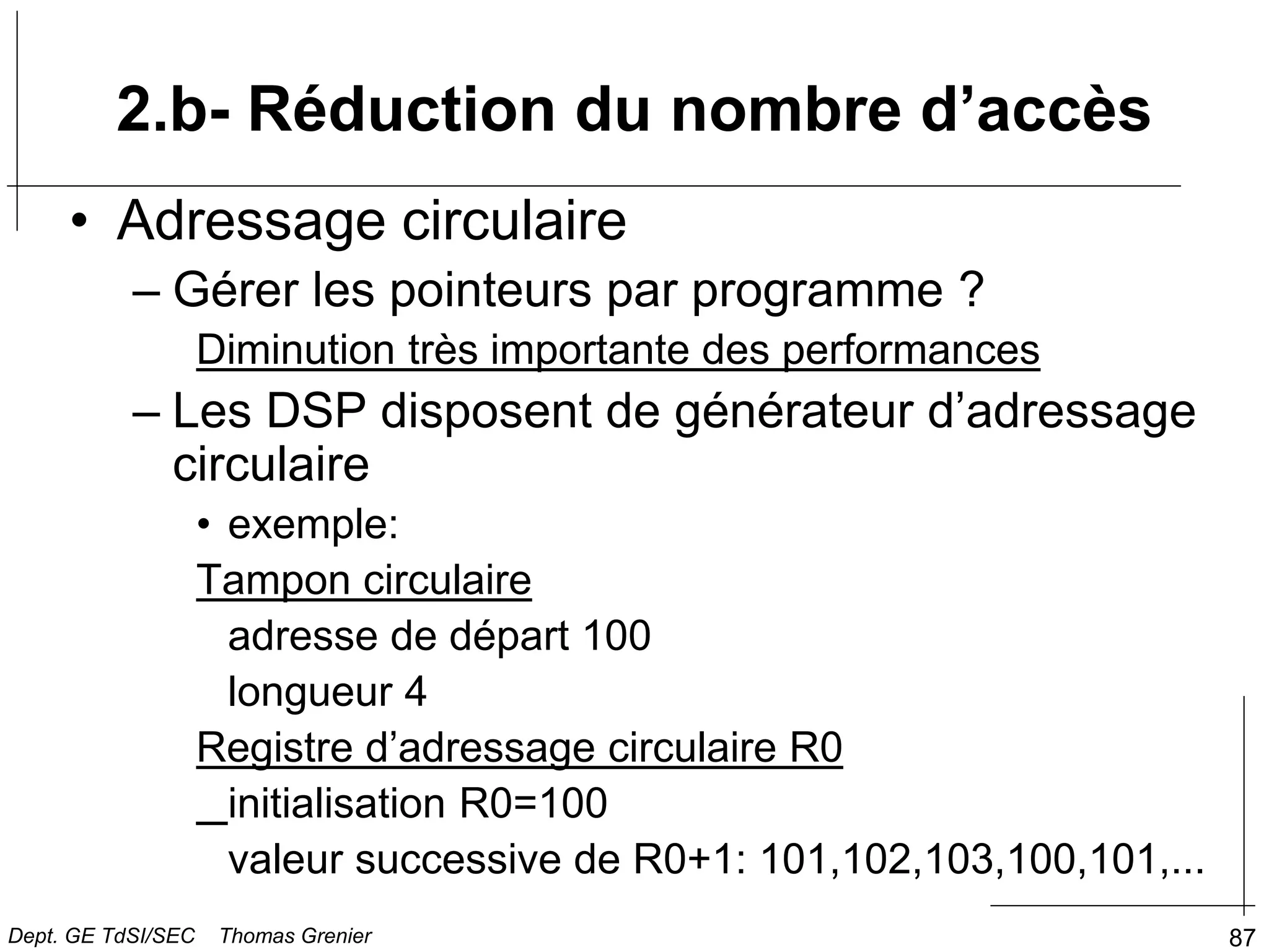 87
• Adressage circulaire
– Gérer les pointeurs par programme ?
Diminution très importante des performances
– Les DSP disposent de générateur d’adressage
circulaire
• exemple:
Tampon circulaire
adresse de départ 100
longueur 4
Registre d’adressage circulaire R0
initialisation R0=100
valeur successive de R0+1: 101,102,103,100,101,...
2.b- Réduction du nombre d’accès
Dept. GE TdSI/SEC Thomas Grenier
 