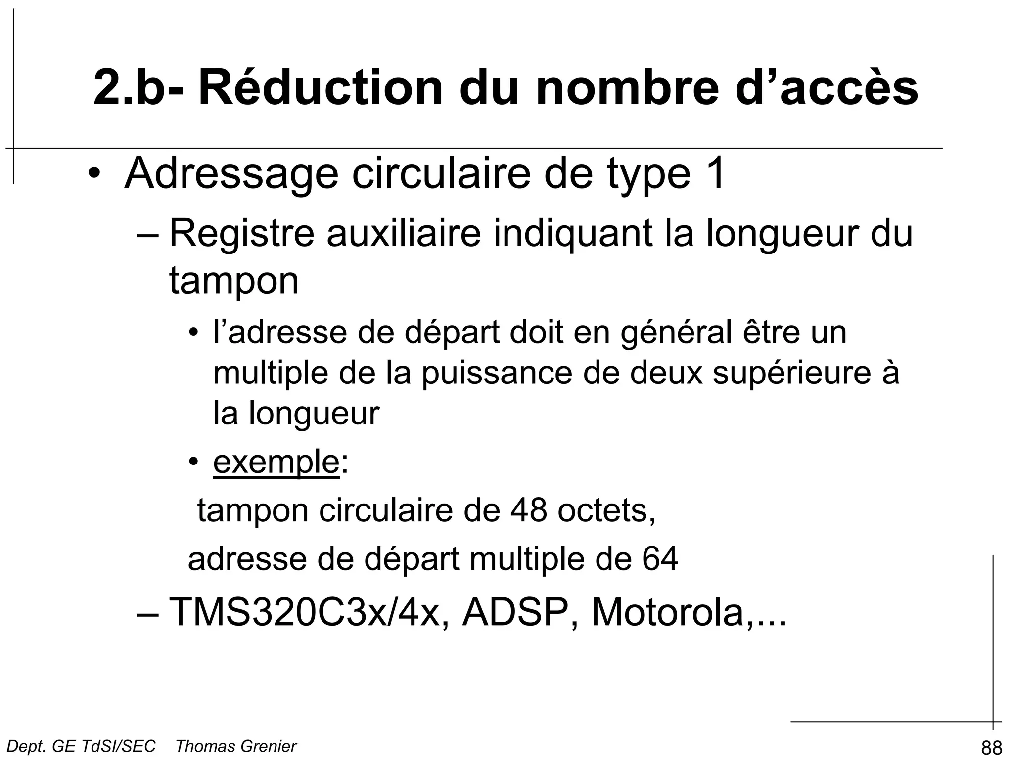 88
2.b- Réduction du nombre d’accès
• Adressage circulaire de type 1
– Registre auxiliaire indiquant la longueur du
tampon
• l’adresse de départ doit en général être un
multiple de la puissance de deux supérieure à
la longueur
• exemple:
tampon circulaire de 48 octets,
adresse de départ multiple de 64
– TMS320C3x/4x, ADSP, Motorola,...
Dept. GE TdSI/SEC Thomas Grenier
 