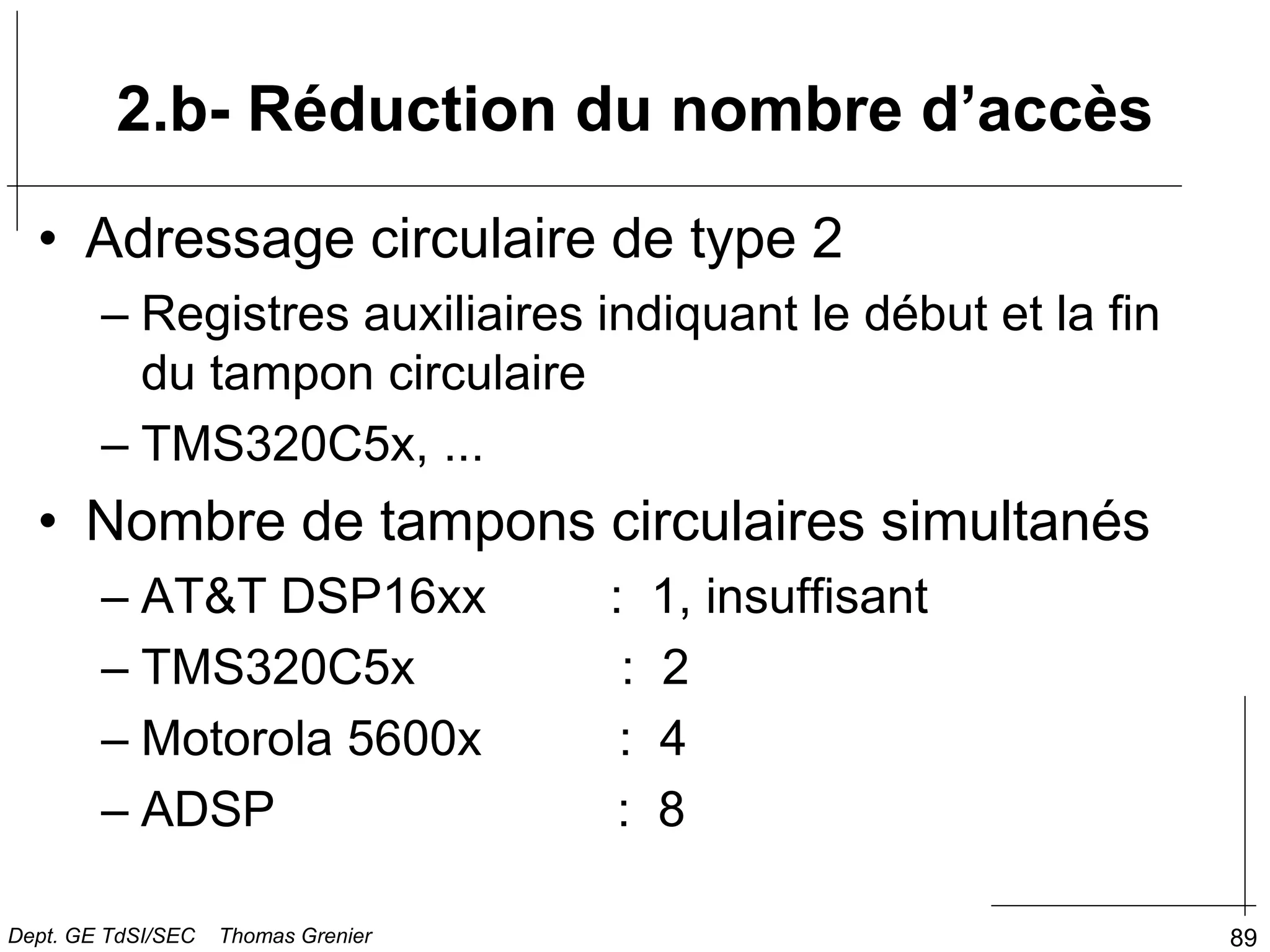 89
2.b- Réduction du nombre d’accès
• Adressage circulaire de type 2
– Registres auxiliaires indiquant le début et la fin
du tampon circulaire
– TMS320C5x, ...
• Nombre de tampons circulaires simultanés
– AT&T DSP16xx : 1, insuffisant
– TMS320C5x : 2
– Motorola 5600x : 4
– ADSP : 8
Dept. GE TdSI/SEC Thomas Grenier
 