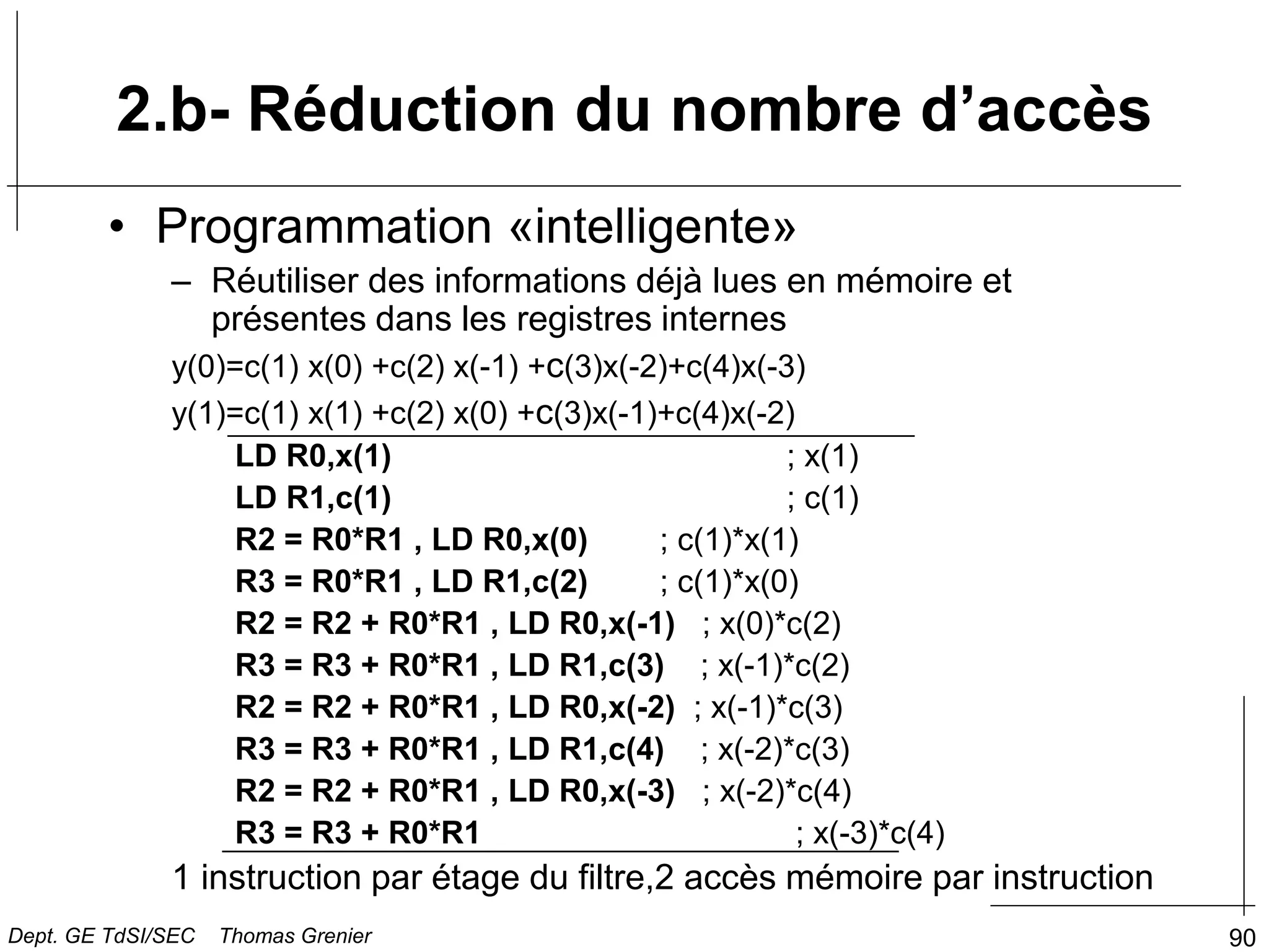 90
• Programmation «intelligente»
– Réutiliser des informations déjà lues en mémoire et
présentes dans les registres internes
y(0)=c(1) x(0) +c(2) x(-1) +c(3)x(-2)+c(4)x(-3)
y(1)=c(1) x(1) +c(2) x(0) +c(3)x(-1)+c(4)x(-2)
LD R0,x(1) ; x(1)
LD R1,c(1) ; c(1)
R2 = R0*R1 , LD R0,x(0) ; c(1)*x(1)
R3 = R0*R1 , LD R1,c(2) ; c(1)*x(0)
R2 = R2 + R0*R1 , LD R0,x(-1) ; x(0)*c(2)
R3 = R3 + R0*R1 , LD R1,c(3) ; x(-1)*c(2)
R2 = R2 + R0*R1 , LD R0,x(-2) ; x(-1)*c(3)
R3 = R3 + R0*R1 , LD R1,c(4) ; x(-2)*c(3)
R2 = R2 + R0*R1 , LD R0,x(-3) ; x(-2)*c(4)
R3 = R3 + R0*R1 ; x(-3)*c(4)
1 instruction par étage du filtre,2 accès mémoire par instruction
2.b- Réduction du nombre d’accès
Dept. GE TdSI/SEC Thomas Grenier
 