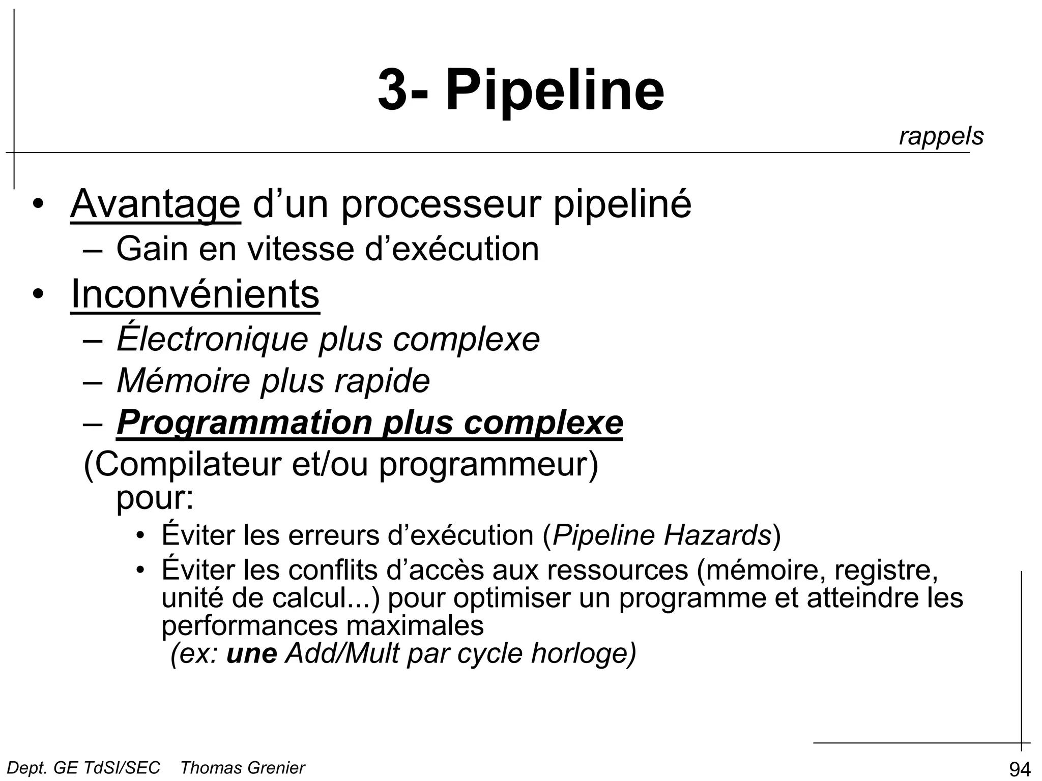 94
3- Pipeline
• Avantage d’un processeur pipeliné
– Gain en vitesse d’exécution
• Inconvénients
– Électronique plus complexe
– Mémoire plus rapide
– Programmation plus complexe
(Compilateur et/ou programmeur)
pour:
• Éviter les erreurs d’exécution (Pipeline Hazards)
• Éviter les conflits d’accès aux ressources (mémoire, registre,
unité de calcul...) pour optimiser un programme et atteindre les
performances maximales
(ex: une Add/Mult par cycle horloge)
rappels
Dept. GE TdSI/SEC Thomas Grenier
 