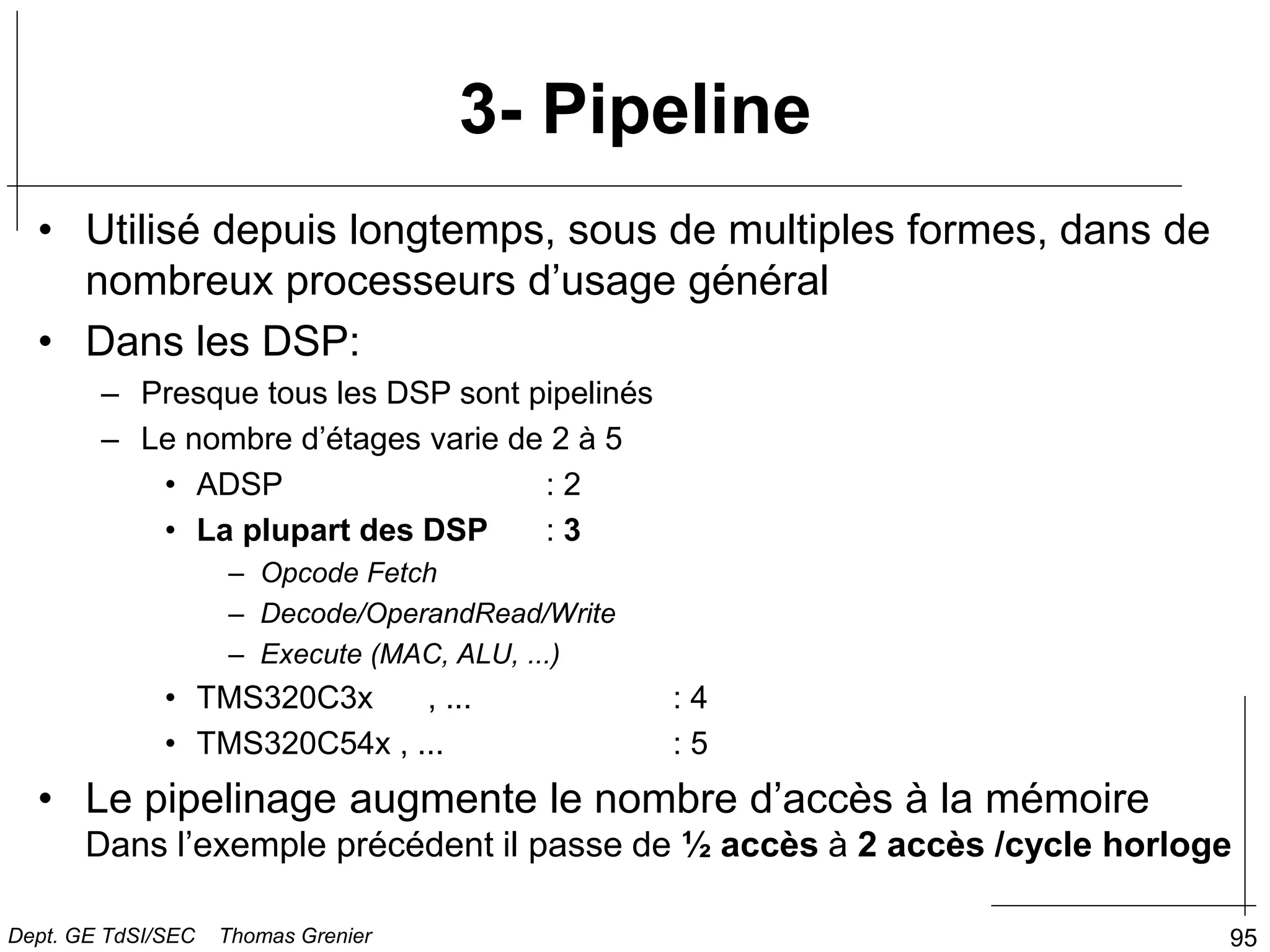 95
3- Pipeline
• Utilisé depuis longtemps, sous de multiples formes, dans de
nombreux processeurs d’usage général
• Dans les DSP:
– Presque tous les DSP sont pipelinés
– Le nombre d’étages varie de 2 à 5
• ADSP : 2
• La plupart des DSP : 3
– Opcode Fetch
– Decode/OperandRead/Write
– Execute (MAC, ALU, ...)
• TMS320C3x , ... : 4
• TMS320C54x , ... : 5
• Le pipelinage augmente le nombre d’accès à la mémoire
Dans l’exemple précédent il passe de ½ accès à 2 accès /cycle horloge
Dept. GE TdSI/SEC Thomas Grenier
 