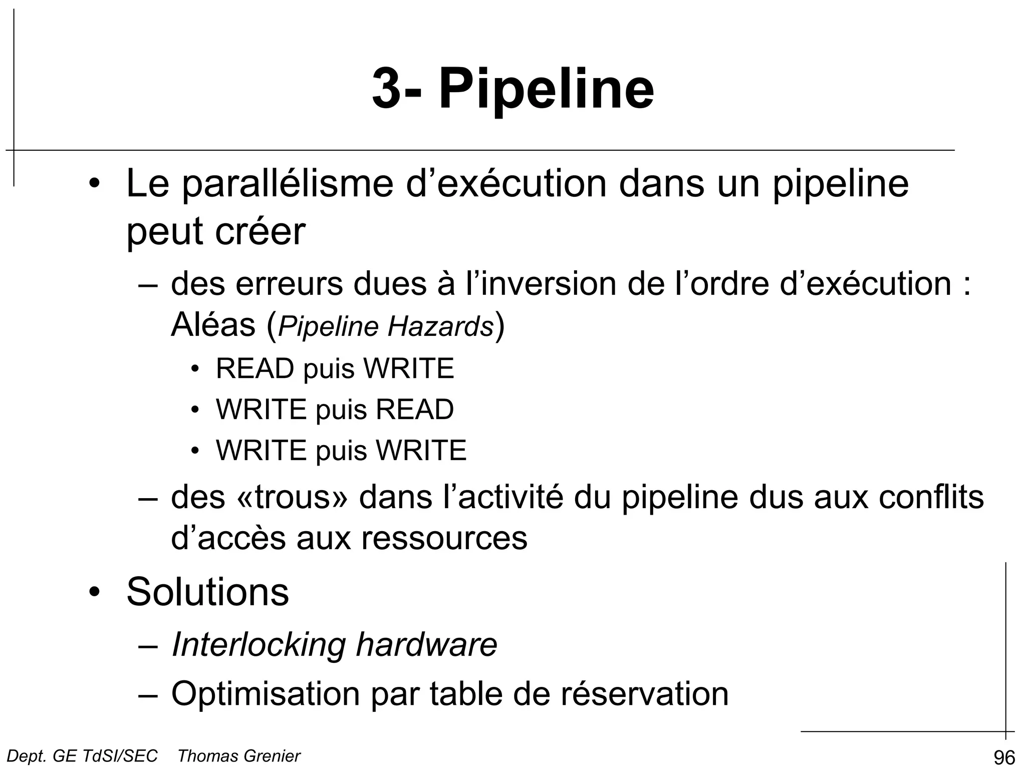 96
• Le parallélisme d’exécution dans un pipeline
peut créer
– des erreurs dues à l’inversion de l’ordre d’exécution :
Aléas (Pipeline Hazards)
• READ puis WRITE
• WRITE puis READ
• WRITE puis WRITE
– des «trous» dans l’activité du pipeline dus aux conflits
d’accès aux ressources
• Solutions
– Interlocking hardware
– Optimisation par table de réservation
3- Pipeline
Dept. GE TdSI/SEC Thomas Grenier
 