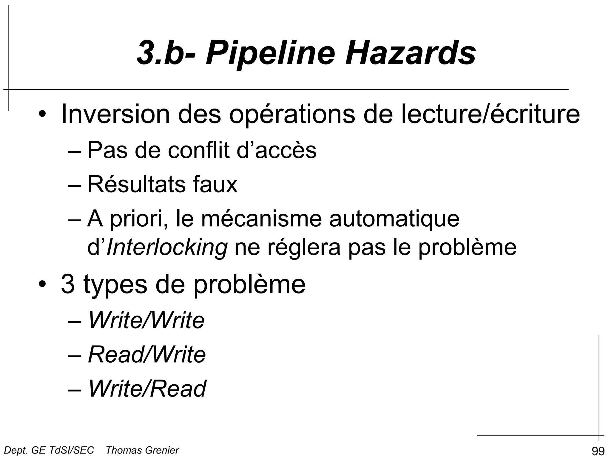 99
• Inversion des opérations de lecture/écriture
– Pas de conflit d’accès
– Résultats faux
– A priori, le mécanisme automatique
d’Interlocking ne réglera pas le problème
• 3 types de problème
– Write/Write
– Read/Write
– Write/Read
3.b- Pipeline Hazards
Dept. GE TdSI/SEC Thomas Grenier
 