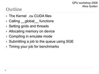 Outline
 The Kernel .cu CUDA files
 Calling __global__ functions
 Setting grids and threads
 Allocating memory on device
 Compiling in emulate mode
 Submitting a job to the queue using SGE
 Timing your job for benchmarks
GPU workshop 2008
Alice Quillen
 