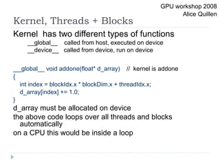 Kernel, Threads + Blocks
Kernel has two different types of functions
__global__ called from host, executed on device
__device__ called from device, run on device
__global__ void addone(float* d_array) // kernel is addone
{
int index = blockIdx.x * blockDim.x + threadIdx.x;
d_array[index] += 1.0;
}
d_array must be allocated on device
the above code loops over all threads and blocks
automatically
on a CPU this would be inside a loop
GPU workshop 2008
Alice Quillen
 