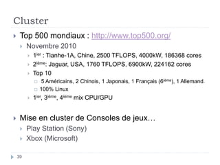 Cluster
 Top 500 mondiaux : http://www.top500.org/
 Novembre 2010
 1ier : Tianhe-1A, Chine, 2500 TFLOPS, 4000kW, 186368 cores
 2ième: Jaguar, USA, 1760 TFLOPS, 6900kW, 224162 cores
 Top 10
 5 Américains, 2 Chinois, 1 Japonais, 1 Français (6ième), 1 Allemand.
 100% Linux
 1ier, 3ième, 4ième mix CPU/GPU
 Mise en cluster de Consoles de jeux…
 Play Station (Sony)
 Xbox (Microsoft)
39
 