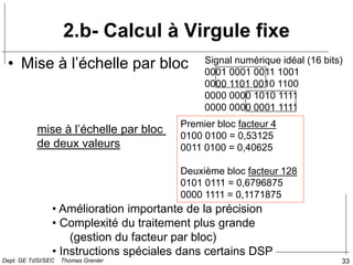 33
2.b- Calcul à Virgule fixe
• Mise à l’échelle par bloc
mise à l’échelle par bloc
de deux valeurs
Premier bloc facteur 4
0100 0100 = 0,53125
0011 0100 = 0,40625
Deuxième bloc facteur 128
0101 0111 = 0,6796875
0000 1111 = 0,1171875
• Amélioration importante de la précision
• Complexité du traitement plus grande
(gestion du facteur par bloc)
• Instructions spéciales dans certains DSP
Signal numérique idéal (16 bits)
0001 0001 0011 1001
0000 1101 0010 1100
0000 0000 1010 1111
0000 0000 0001 1111
Dept. GE TdSI/SEC Thomas Grenier
 