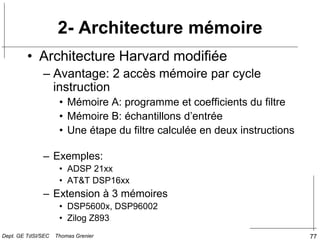 77
• Architecture Harvard modifiée
– Avantage: 2 accès mémoire par cycle
instruction
• Mémoire A: programme et coefficients du filtre
• Mémoire B: échantillons d’entrée
• Une étape du filtre calculée en deux instructions
– Exemples:
• ADSP 21xx
• AT&T DSP16xx
– Extension à 3 mémoires
• DSP5600x, DSP96002
• Zilog Z893
2- Architecture mémoire
Dept. GE TdSI/SEC Thomas Grenier
 