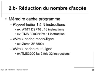 85
2.b- Réduction du nombre d’accès
• Mémoire cache programme
– Repeat buffer 1 à N instructions
• ex: AT&T DSP16 : 16 instructions
• ex: TMS 320C2x/5x : 1 instruction
– «Vrai» cache mono-ligne
• ex: Zoran ZR3800x
– «Vrai» cache multi-ligne
• ex:TMS320C3x: 2 fois 32 instructions
Dept. GE TdSI/SEC Thomas Grenier
 