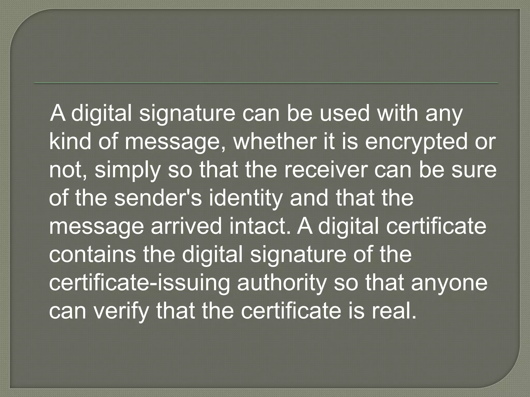    A digital signature can be used with any kind of message, whether it is encrypted or not, simply so that the receiver can be sure of the sender&apos;s identity and that the message arrived intact. A digital certificate contains the digital signature of the certificate-issuing authority so that anyone can verify that the certificate is real. 