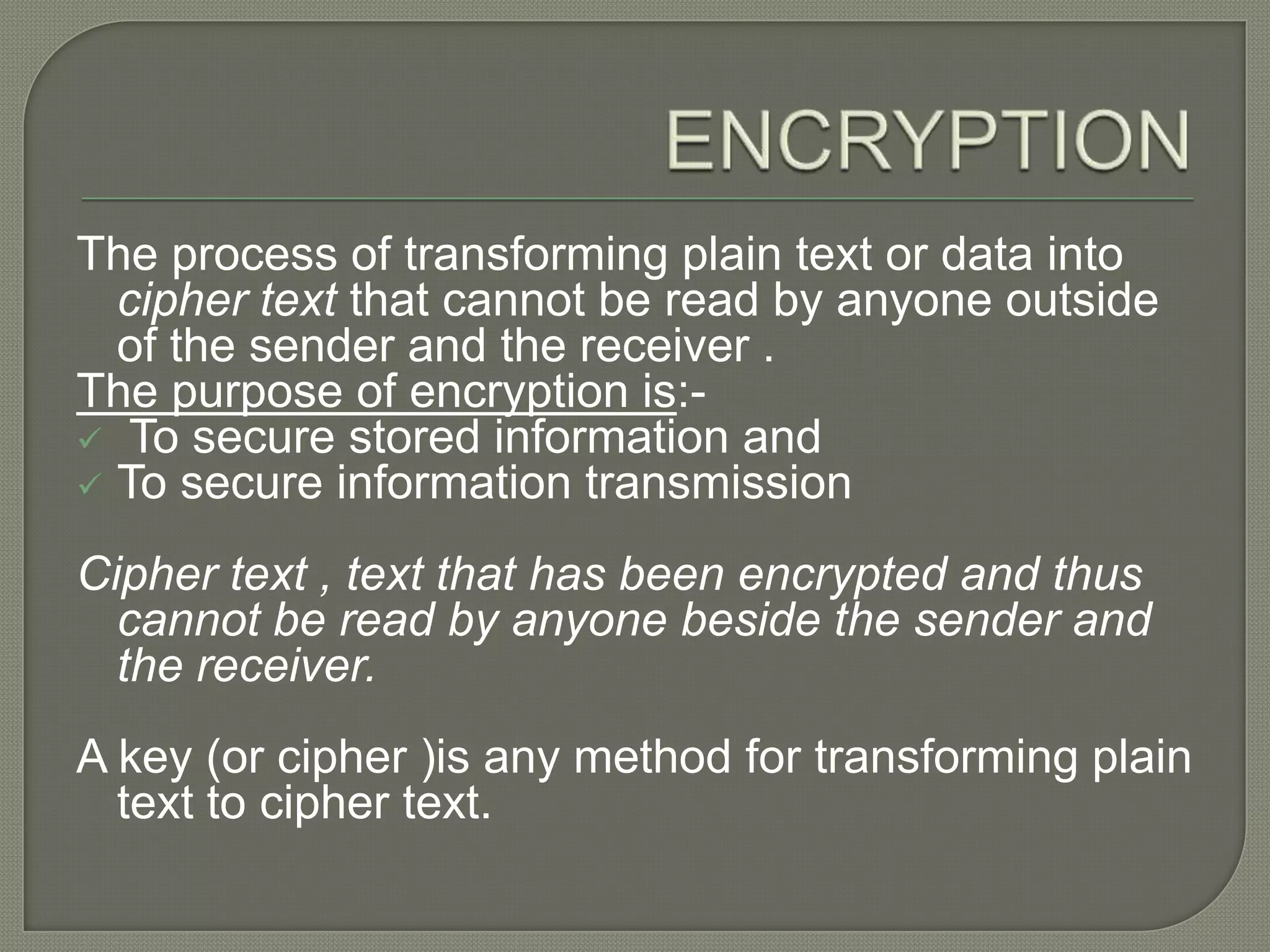 ENCRYPTIONThe process of transforming plain text or data into cipher text that cannot be read by anyone outside of the sender and the receiver .The purpose of encryption is:- To secure stored information and 