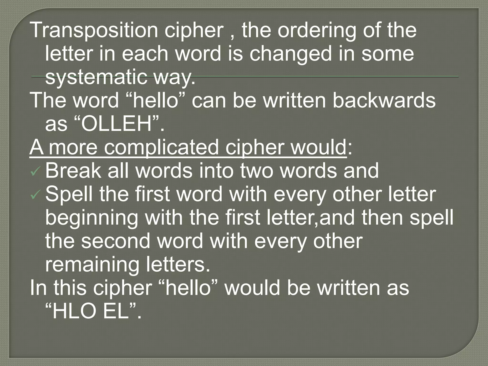 Encryption has been practiced since the earlier forms or writing and commercial transactions. Commercial records were encrypted using substitution and transposition ciphers.Substitution cipher ,every occurrence of given letter is replaced systematically by another letter.If we used the cipher “letter plus two”-meaning replace every letter in a word with a new letter two places forward –then the word “ hello” in plain text would be transformed into the following cipher text: “JGNNQ” .