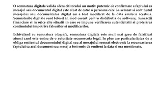 O semnatura digitala valida ofera cititorului un motiv puternic de confirmare a faptului ca
mesajul sau documentul digital este creat de catre o persoana care l-a semnat si continutul
mesajului sau documentului digital nu a fost modificat de la data emiterii acestuia.
Semnaturile digitale sunt folosit in mod curent pentru distributia de software, tranzactii
financiare si in orice alte situatii in care se impune verificarea autenticitatii si protejarea
continutului impotriva falsurilor si modificarilor.

Echivaland cu semnatura olografa, semnatura digitala este mult mai greu de falsificat
atunci cand este emisa de o autoritate recunoscuta legal. In plus are particularitatea de a
obliga emitentul documentului digital sau al mesajului semnat electronic la recunoasterea
faptului ca acel document sau mesaj a fost emis de emitent la data si ora mentionate.
 