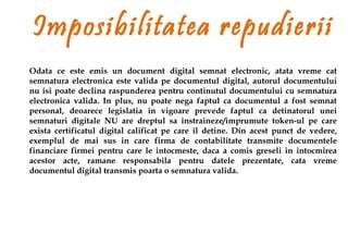 Imposibilitatea repudierii
Odata ce este emis un document digital semnat electronic, atata vreme cat
semnatura electronica este valida pe documentul digital, autorul documentului
nu isi poate declina raspunderea pentru continutul documentului cu semnatura
electronica valida. In plus, nu poate nega faptul ca documentul a fost semnat
personal, deoarece legislatia in vigoare prevede faptul ca detinatorul unei
semnaturi digitale NU are dreptul sa instraineze/imprumute token-ul pe care
exista certificatul digital calificat pe care il detine. Din acest punct de vedere,
exemplul de mai sus in care firma de contabilitate transmite documentele
financiare firmei pentru care le intocmeste, daca a comis greseli in intocmirea
acestor acte, ramane responsabila pentru datele prezentate, cata vreme
documentul digital transmis poarta o semnatura valida.
 