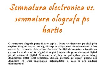 Semnatura electronica vs.
 semnatura olografa pe
        hartie
O semnatura olografa poate fi usor copiata de pe un document pe altul prin
copierea imaginii manual sau digital. In plus NU garanteaza ca documentul a fost
semnat la o anumita data si ora. Semnaturile digitale conecteaza identitatea
electronica cu documentul digital si nu pot fi copiate de pe un document digital
pe alt document digital. Semnaturile digitale se pot aplica pentru intreg
documentul astfel incat semnatura digitala prezenta pe oricare pagina din
document va arata intergitatea, autenticitatea si data si ora emiterii
documentului.
 