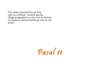 Vei primi instructiuni pe site,
cum sa utilizezi aceasta parola.
Alege programul in care vrei sa lucrezi
si urmeaza instructiunile pe care le vei
primi.




                          Pasul 11
 