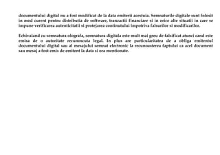 documentului digital nu a fost modificat de la data emiterii acestuia. Semnaturile digitale sunt folosit
in mod curent pentru distributia de software, tranzactii financiare si in orice alte situatii in care se
impune verificarea autenticitatii si protejarea continutului impotriva falsurilor si modificarilor.

Echivaland cu semnatura olografa, semnatura digitala este mult mai greu de falsificat atunci cand este
emisa de o autoritate recunoscuta legal. In plus are particularitatea de a obliga emitentul
documentului digital sau al mesajului semnat electronic la recunoasterea faptului ca acel document
sau mesaj a fost emis de emitent la data si ora mentionate.
 