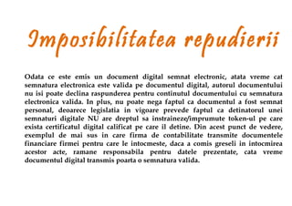 Imposibilitatea repudierii
Odata ce este emis un document digital semnat electronic, atata vreme cat
semnatura electronica este valida pe documentul digital, autorul documentului
nu isi poate declina raspunderea pentru continutul documentului cu semnatura
electronica valida. In plus, nu poate nega faptul ca documentul a fost semnat
personal, deoarece legislatia in vigoare prevede faptul ca detinatorul unei
semnaturi digitale NU are dreptul sa instraineze/imprumute token-ul pe care
exista certificatul digital calificat pe care il detine. Din acest punct de vedere,
exemplul de mai sus in care firma de contabilitate transmite documentele
financiare firmei pentru care le intocmeste, daca a comis greseli in intocmirea
acestor acte, ramane responsabila pentru datele prezentate, cata vreme
documentul digital transmis poarta o semnatura valida.
 
