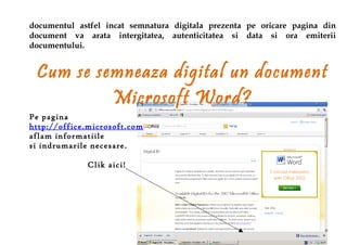 documentul astfel incat semnatura digitala prezenta pe oricare pagina din
document va arata intergitatea, autenticitatea si data si ora emiterii
documentului.


 Cum se semneaza digital un document
          Microsoft Word?
Pe pagina
http://office.microsoft.com
aflam informatiile
si indrumarile necesare.

             Clik aici!
 