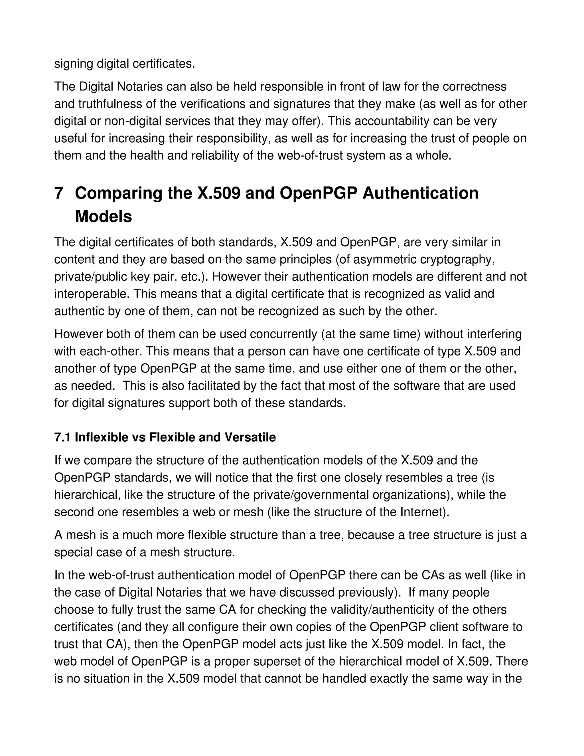 signing digital certificates.
The Digital Notaries can also be held responsible in front of law for the correctness
and truthfulness of the verifications and signatures that they make (as well as for other
digital or non-digital services that they may offer). This accountability can be very
useful for increasing their responsibility, as well as for increasing the trust of people on
them and the health and reliability of the web-of-trust system as a whole.


7 Comparing the X.509 and OpenPGP Authentication
  Models
The digital certificates of both standards, X.509 and OpenPGP, are very similar in
content and they are based on the same principles (of asymmetric cryptography,
private/public key pair, etc.). However their authentication models are different and not
interoperable. This means that a digital certificate that is recognized as valid and
authentic by one of them, can not be recognized as such by the other.
However both of them can be used concurrently (at the same time) without interfering
with each-other. This means that a person can have one certificate of type X.509 and
another of type OpenPGP at the same time, and use either one of them or the other,
as needed. This is also facilitated by the fact that most of the software that are used
for digital signatures support both of these standards.

7.1 Inflexible vs Flexible and Versatile
If we compare the structure of the authentication models of the X.509 and the
OpenPGP standards, we will notice that the first one closely resembles a tree (is
hierarchical, like the structure of the private/governmental organizations), while the
second one resembles a web or mesh (like the structure of the Internet).
A mesh is a much more flexible structure than a tree, because a tree structure is just a
special case of a mesh structure.
In the web-of-trust authentication model of OpenPGP there can be CAs as well (like in
the case of Digital Notaries that we have discussed previously). If many people
choose to fully trust the same CA for checking the validity/authenticity of the others
certificates (and they all configure their own copies of the OpenPGP client software to
trust that CA), then the OpenPGP model acts just like the X.509 model. In fact, the
web model of OpenPGP is a proper superset of the hierarchical model of X.509. There
is no situation in the X.509 model that cannot be handled exactly the same way in the
 