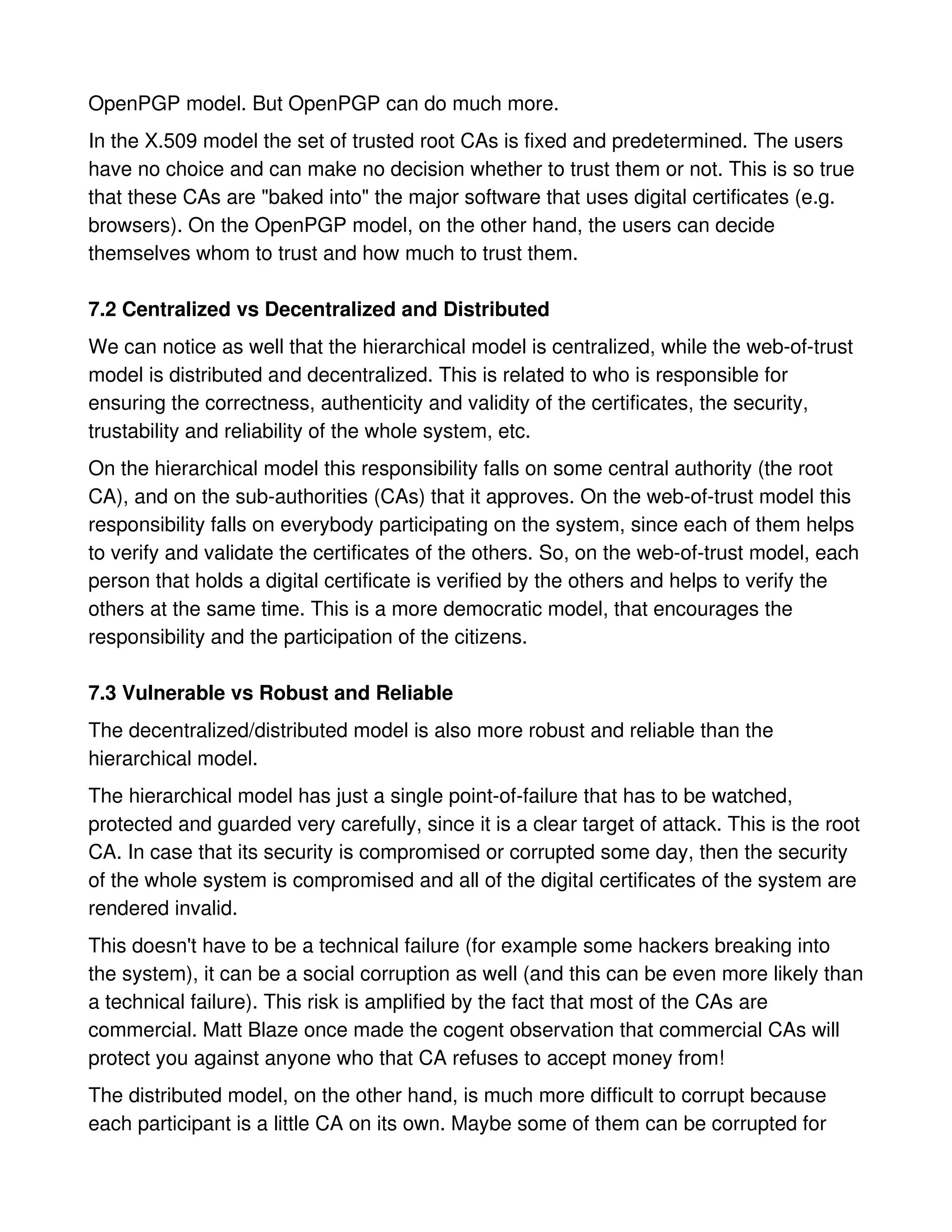 OpenPGP model. But OpenPGP can do much more.
In the X.509 model the set of trusted root CAs is fixed and predetermined. The users
have no choice and can make no decision whether to trust them or not. This is so true
that these CAs are "baked into" the major software that uses digital certificates (e.g.
browsers). On the OpenPGP model, on the other hand, the users can decide
themselves whom to trust and how much to trust them.

7.2 Centralized vs Decentralized and Distributed
We can notice as well that the hierarchical model is centralized, while the web-of-trust
model is distributed and decentralized. This is related to who is responsible for
ensuring the correctness, authenticity and validity of the certificates, the security,
trustability and reliability of the whole system, etc.
On the hierarchical model this responsibility falls on some central authority (the root
CA), and on the sub-authorities (CAs) that it approves. On the web-of-trust model this
responsibility falls on everybody participating on the system, since each of them helps
to verify and validate the certificates of the others. So, on the web-of-trust model, each
person that holds a digital certificate is verified by the others and helps to verify the
others at the same time. This is a more democratic model, that encourages the
responsibility and the participation of the citizens.

7.3 Vulnerable vs Robust and Reliable
The decentralized/distributed model is also more robust and reliable than the
hierarchical model.
The hierarchical model has just a single point-of-failure that has to be watched,
protected and guarded very carefully, since it is a clear target of attack. This is the root
CA. In case that its security is compromised or corrupted some day, then the security
of the whole system is compromised and all of the digital certificates of the system are
rendered invalid.
This doesn't have to be a technical failure (for example some hackers breaking into
the system), it can be a social corruption as well (and this can be even more likely than
a technical failure). This risk is amplified by the fact that most of the CAs are
commercial. Matt Blaze once made the cogent observation that commercial CAs will
protect you against anyone who that CA refuses to accept money from!
The distributed model, on the other hand, is much more difficult to corrupt because
each participant is a little CA on its own. Maybe some of them can be corrupted for
 