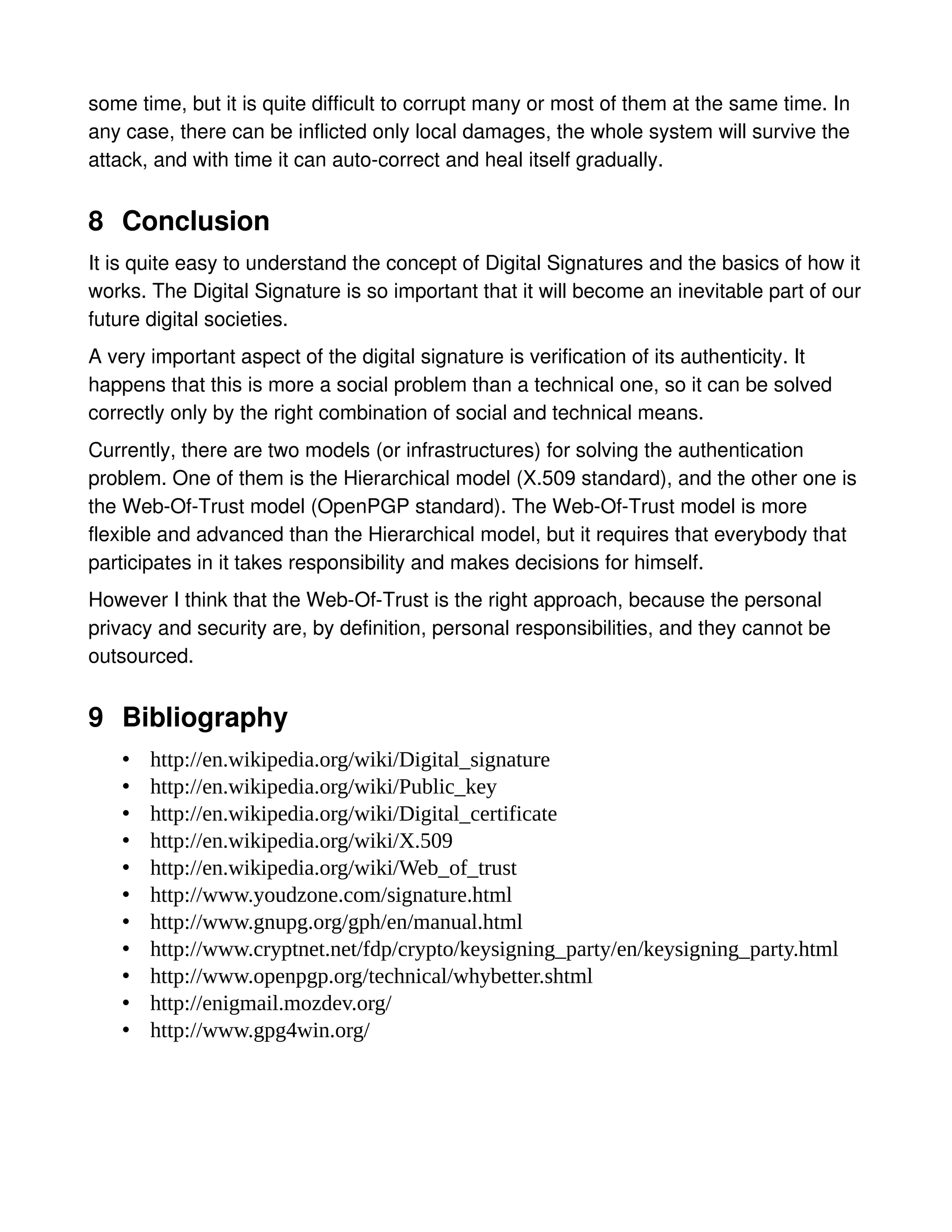 some time, but it is quite difficult to corrupt many or most of them at the same time. In
any case, there can be inflicted only local damages, the whole system will survive the
attack, and with time it can auto-correct and heal itself gradually.


8 Conclusion
It is quite easy to understand the concept of Digital Signatures and the basics of how it
works. The Digital Signature is so important that it will become an inevitable part of our
future digital societies.
A very important aspect of the digital signature is verification of its authenticity. It
happens that this is more a social problem than a technical one, so it can be solved
correctly only by the right combination of social and technical means.
Currently, there are two models (or infrastructures) for solving the authentication
problem. One of them is the Hierarchical model (X.509 standard), and the other one is
the Web-Of-Trust model (OpenPGP standard). The Web-Of-Trust model is more
flexible and advanced than the Hierarchical model, but it requires that everybody that
participates in it takes responsibility and makes decisions for himself.
However I think that the Web-Of-Trust is the right approach, because the personal
privacy and security are, by definition, personal responsibilities, and they cannot be
outsourced.


9 Bibliography
    •   http://en.wikipedia.org/wiki/Digital_signature
    •   http://en.wikipedia.org/wiki/Public_key
    •   http://en.wikipedia.org/wiki/Digital_certificate
    •   http://en.wikipedia.org/wiki/X.509
    •   http://en.wikipedia.org/wiki/Web_of_trust
    •   http://www.youdzone.com/signature.html
    •   http://www.gnupg.org/gph/en/manual.html
    •   http://www.cryptnet.net/fdp/crypto/keysigning_party/en/keysigning_party.html
    •   http://www.openpgp.org/technical/whybetter.shtml
    •   http://enigmail.mozdev.org/
    •   http://www.gpg4win.org/
 