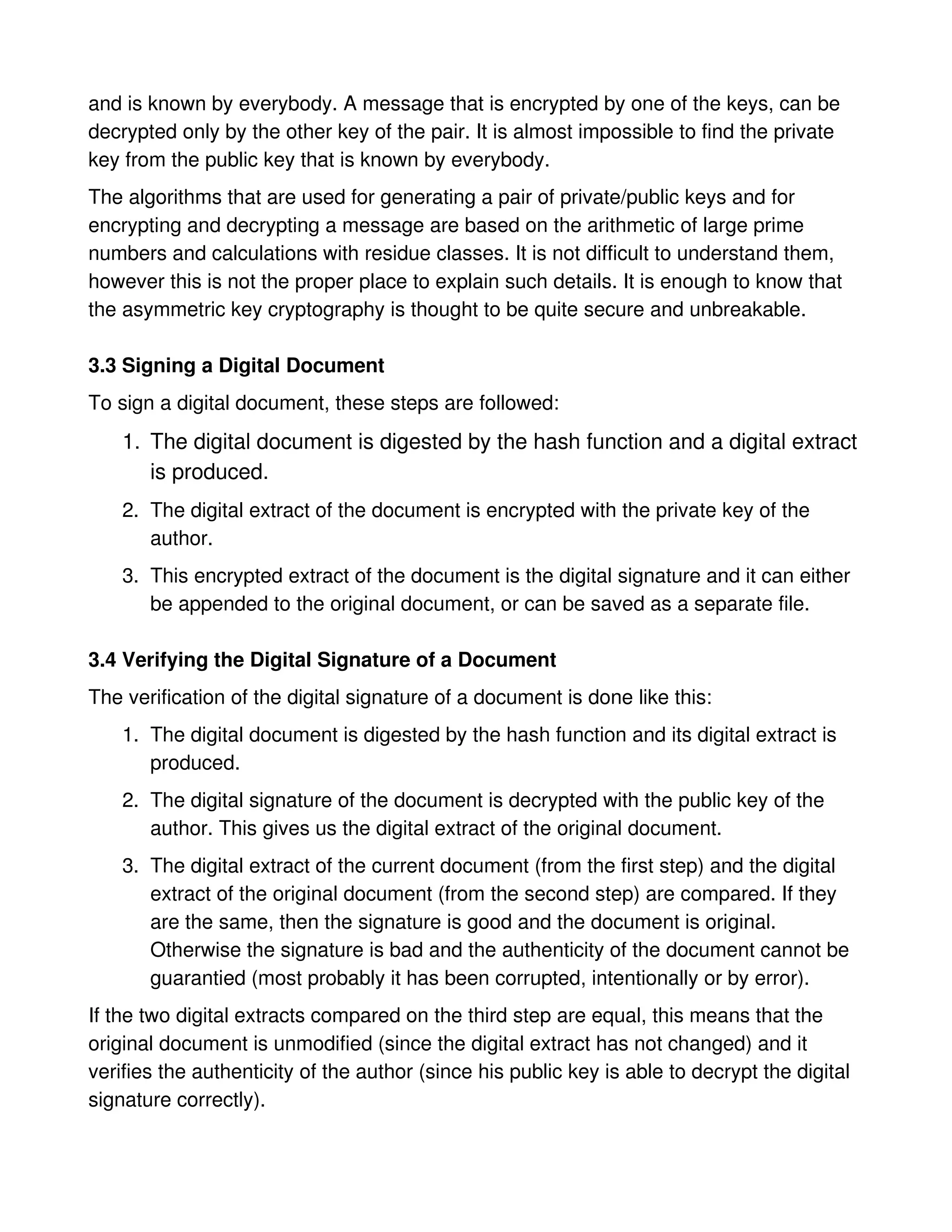 and is known by everybody. A message that is encrypted by one of the keys, can be
decrypted only by the other key of the pair. It is almost impossible to find the private
key from the public key that is known by everybody.
The algorithms that are used for generating a pair of private/public keys and for
encrypting and decrypting a message are based on the arithmetic of large prime
numbers and calculations with residue classes. It is not difficult to understand them,
however this is not the proper place to explain such details. It is enough to know that
the asymmetric key cryptography is thought to be quite secure and unbreakable.

3.3 Signing a Digital Document
To sign a digital document, these steps are followed:
    1. The digital document is digested by the hash function and a digital extract
       is produced.
    2. The digital extract of the document is encrypted with the private key of the
       author.
    3. This encrypted extract of the document is the digital signature and it can either
       be appended to the original document, or can be saved as a separate file.

3.4 Verifying the Digital Signature of a Document
The verification of the digital signature of a document is done like this:
    1. The digital document is digested by the hash function and its digital extract is
       produced.
    2. The digital signature of the document is decrypted with the public key of the
       author. This gives us the digital extract of the original document.
    3. The digital extract of the current document (from the first step) and the digital
       extract of the original document (from the second step) are compared. If they
       are the same, then the signature is good and the document is original.
       Otherwise the signature is bad and the authenticity of the document cannot be
       guarantied (most probably it has been corrupted, intentionally or by error).
If the two digital extracts compared on the third step are equal, this means that the
original document is unmodified (since the digital extract has not changed) and it
verifies the authenticity of the author (since his public key is able to decrypt the digital
signature correctly).
 