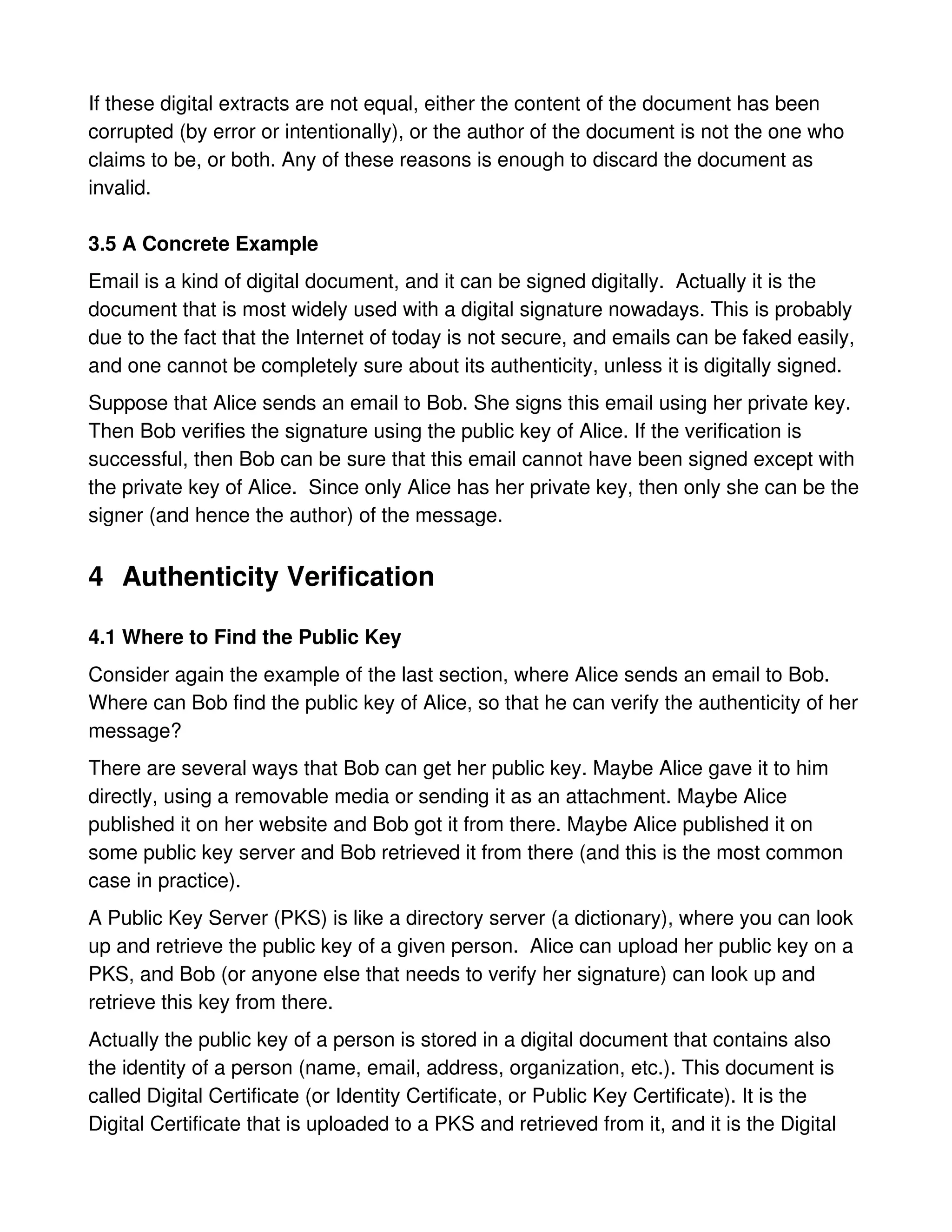 If these digital extracts are not equal, either the content of the document has been
corrupted (by error or intentionally), or the author of the document is not the one who
claims to be, or both. Any of these reasons is enough to discard the document as
invalid.

3.5 A Concrete Example
Email is a kind of digital document, and it can be signed digitally. Actually it is the
document that is most widely used with a digital signature nowadays. This is probably
due to the fact that the Internet of today is not secure, and emails can be faked easily,
and one cannot be completely sure about its authenticity, unless it is digitally signed.
Suppose that Alice sends an email to Bob. She signs this email using her private key.
Then Bob verifies the signature using the public key of Alice. If the verification is
successful, then Bob can be sure that this email cannot have been signed except with
the private key of Alice. Since only Alice has her private key, then only she can be the
signer (and hence the author) of the message.


4 Authenticity Verification

4.1 Where to Find the Public Key
Consider again the example of the last section, where Alice sends an email to Bob.
Where can Bob find the public key of Alice, so that he can verify the authenticity of her
message?
There are several ways that Bob can get her public key. Maybe Alice gave it to him
directly, using a removable media or sending it as an attachment. Maybe Alice
published it on her website and Bob got it from there. Maybe Alice published it on
some public key server and Bob retrieved it from there (and this is the most common
case in practice).
A Public Key Server (PKS) is like a directory server (a dictionary), where you can look
up and retrieve the public key of a given person. Alice can upload her public key on a
PKS, and Bob (or anyone else that needs to verify her signature) can look up and
retrieve this key from there.
Actually the public key of a person is stored in a digital document that contains also
the identity of a person (name, email, address, organization, etc.). This document is
called Digital Certificate (or Identity Certificate, or Public Key Certificate). It is the
Digital Certificate that is uploaded to a PKS and retrieved from it, and it is the Digital
 