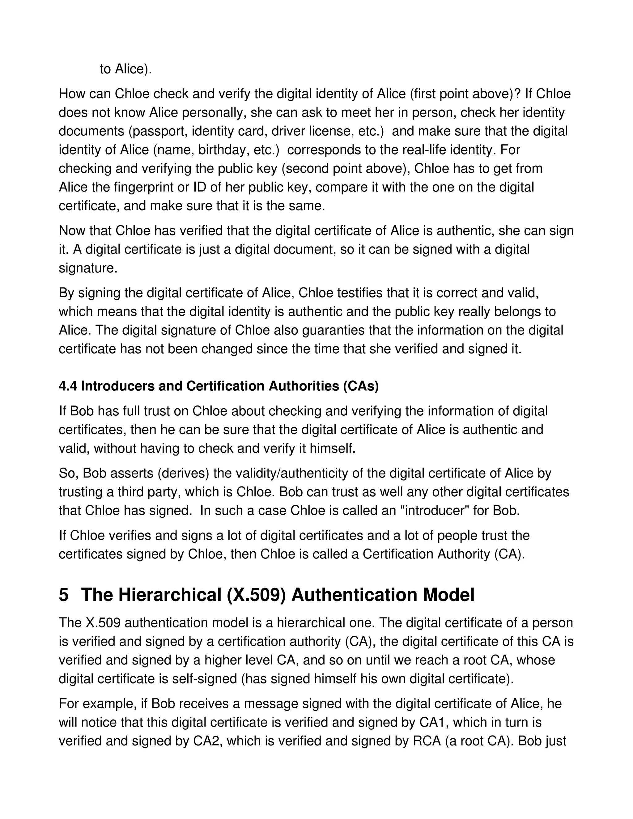 to Alice).
How can Chloe check and verify the digital identity of Alice (first point above)? If Chloe
does not know Alice personally, she can ask to meet her in person, check her identity
documents (passport, identity card, driver license, etc.) and make sure that the digital
identity of Alice (name, birthday, etc.) corresponds to the real-life identity. For
checking and verifying the public key (second point above), Chloe has to get from
Alice the fingerprint or ID of her public key, compare it with the one on the digital
certificate, and make sure that it is the same.
Now that Chloe has verified that the digital certificate of Alice is authentic, she can sign
it. A digital certificate is just a digital document, so it can be signed with a digital
signature.
By signing the digital certificate of Alice, Chloe testifies that it is correct and valid,
which means that the digital identity is authentic and the public key really belongs to
Alice. The digital signature of Chloe also guaranties that the information on the digital
certificate has not been changed since the time that she verified and signed it.

4.4 Introducers and Certification Authorities (CAs)
If Bob has full trust on Chloe about checking and verifying the information of digital
certificates, then he can be sure that the digital certificate of Alice is authentic and
valid, without having to check and verify it himself.
So, Bob asserts (derives) the validity/authenticity of the digital certificate of Alice by
trusting a third party, which is Chloe. Bob can trust as well any other digital certificates
that Chloe has signed. In such a case Chloe is called an "introducer" for Bob.
If Chloe verifies and signs a lot of digital certificates and a lot of people trust the
certificates signed by Chloe, then Chloe is called a Certification Authority (CA).


5 The Hierarchical (X.509) Authentication Model
The X.509 authentication model is a hierarchical one. The digital certificate of a person
is verified and signed by a certification authority (CA), the digital certificate of this CA is
verified and signed by a higher level CA, and so on until we reach a root CA, whose
digital certificate is self-signed (has signed himself his own digital certificate).
For example, if Bob receives a message signed with the digital certificate of Alice, he
will notice that this digital certificate is verified and signed by CA1, which in turn is
verified and signed by CA2, which is verified and signed by RCA (a root CA). Bob just
 