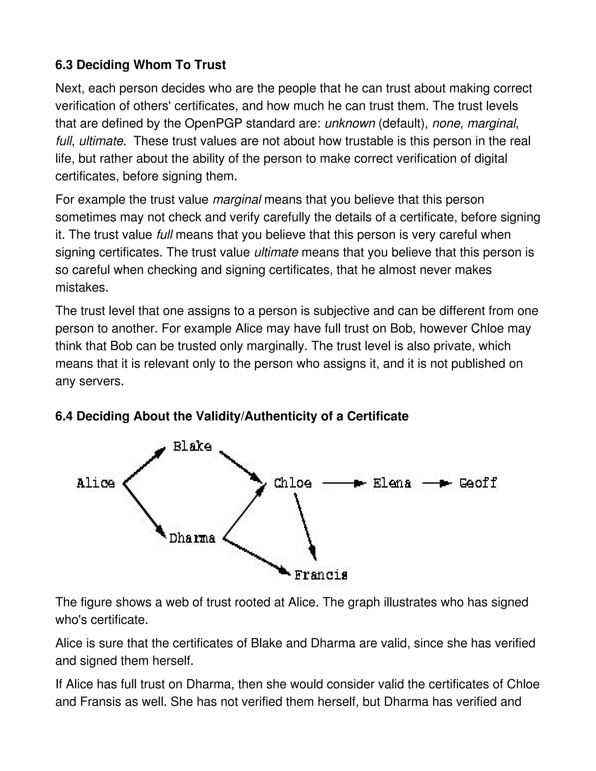 6.3 Deciding Whom To Trust
Next, each person decides who are the people that he can trust about making correct
verification of others' certificates, and how much he can trust them. The trust levels
that are defined by the OpenPGP standard are: unknown (default), none, marginal,
full, ultimate. These trust values are not about how trustable is this person in the real
life, but rather about the ability of the person to make correct verification of digital
certificates, before signing them.
For example the trust value marginal means that you believe that this person
sometimes may not check and verify carefully the details of a certificate, before signing
it. The trust value full means that you believe that this person is very careful when
signing certificates. The trust value ultimate means that you believe that this person is
so careful when checking and signing certificates, that he almost never makes
mistakes.
The trust level that one assigns to a person is subjective and can be different from one
person to another. For example Alice may have full trust on Bob, however Chloe may
think that Bob can be trusted only marginally. The trust level is also private, which
means that it is relevant only to the person who assigns it, and it is not published on
any servers.

6.4 Deciding About the Validity/Authenticity of a Certificate




The figure shows a web of trust rooted at Alice. The graph illustrates who has signed
who's certificate.
Alice is sure that the certificates of Blake and Dharma are valid, since she has verified
and signed them herself.
If Alice has full trust on Dharma, then she would consider valid the certificates of Chloe
and Fransis as well. She has not verified them herself, but Dharma has verified and
 