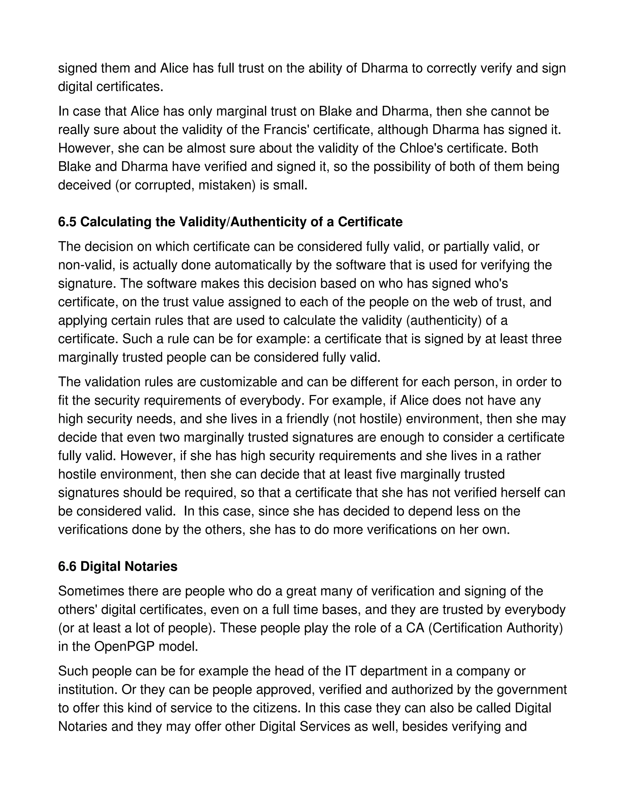 signed them and Alice has full trust on the ability of Dharma to correctly verify and sign
digital certificates.
In case that Alice has only marginal trust on Blake and Dharma, then she cannot be
really sure about the validity of the Francis' certificate, although Dharma has signed it.
However, she can be almost sure about the validity of the Chloe's certificate. Both
Blake and Dharma have verified and signed it, so the possibility of both of them being
deceived (or corrupted, mistaken) is small.

6.5 Calculating the Validity/Authenticity of a Certificate
The decision on which certificate can be considered fully valid, or partially valid, or
non-valid, is actually done automatically by the software that is used for verifying the
signature. The software makes this decision based on who has signed who's
certificate, on the trust value assigned to each of the people on the web of trust, and
applying certain rules that are used to calculate the validity (authenticity) of a
certificate. Such a rule can be for example: a certificate that is signed by at least three
marginally trusted people can be considered fully valid.
The validation rules are customizable and can be different for each person, in order to
fit the security requirements of everybody. For example, if Alice does not have any
high security needs, and she lives in a friendly (not hostile) environment, then she may
decide that even two marginally trusted signatures are enough to consider a certificate
fully valid. However, if she has high security requirements and she lives in a rather
hostile environment, then she can decide that at least five marginally trusted
signatures should be required, so that a certificate that she has not verified herself can
be considered valid. In this case, since she has decided to depend less on the
verifications done by the others, she has to do more verifications on her own.

6.6 Digital Notaries
Sometimes there are people who do a great many of verification and signing of the
others' digital certificates, even on a full time bases, and they are trusted by everybody
(or at least a lot of people). These people play the role of a CA (Certification Authority)
in the OpenPGP model.
Such people can be for example the head of the IT department in a company or
institution. Or they can be people approved, verified and authorized by the government
to offer this kind of service to the citizens. In this case they can also be called Digital
Notaries and they may offer other Digital Services as well, besides verifying and
 