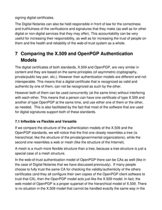 signing digital certificates.
The Digital Notaries can also be held responsible in front of law for the correctness
and truthfulness of the verifications and signatures that they make (as well as for other
digital or non-digital services that they may offer). This accountability can be very
useful for increasing their responsibility, as well as for increasing the trust of people on
them and the health and reliability of the web-of-trust system as a whole.


7 Comparing the X.509 and OpenPGP Authentication
  Models
The digital certificates of both standards, X.509 and OpenPGP, are very similar in
content and they are based on the same principles (of asymmetric cryptography,
private/public key pair, etc.). However their authentication models are different and not
interoperable. This means that a digital certificate that is recognized as valid and
authentic by one of them, can not be recognized as such by the other.
However both of them can be used concurrently (at the same time) without interfering
with each-other. This means that a person can have one certificate of type X.509 and
another of type OpenPGP at the same time, and use either one of them or the other,
as needed. This is also facilitated by the fact that most of the software that are used
for digital signatures support both of these standards.

7.1 Inflexible vs Flexible and Versatile
If we compare the structure of the authentication models of the X.509 and the
OpenPGP standards, we will notice that the first one closely resembles a tree (is
hierarchical, like the structure of the private/governmental organizations), while the
second one resembles a web or mesh (like the structure of the Internet).
A mesh is a much more flexible structure than a tree, because a tree structure is just a
special case of a mesh structure.
In the web-of-trust authentication model of OpenPGP there can be CAs as well (like in
the case of Digital Notaries that we have discussed previously). If many people
choose to fully trust the same CA for checking the validity/authenticity of the others
certificates (and they all configure their own copies of the OpenPGP client software to
trust that CA), then the OpenPGP model acts just like the X.509 model. In fact, the
web model of OpenPGP is a proper superset of the hierarchical model of X.509. There
is no situation in the X.509 model that cannot be handled exactly the same way in the
 