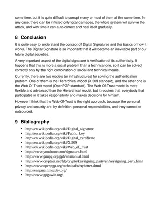 some time, but it is quite difficult to corrupt many or most of them at the same time. In
any case, there can be inflicted only local damages, the whole system will survive the
attack, and with time it can auto-correct and heal itself gradually.


8 Conclusion
It is quite easy to understand the concept of Digital Signatures and the basics of how it
works. The Digital Signature is so important that it will become an inevitable part of our
future digital societies.
A very important aspect of the digital signature is verification of its authenticity. It
happens that this is more a social problem than a technical one, so it can be solved
correctly only by the right combination of social and technical means.
Currently, there are two models (or infrastructures) for solving the authentication
problem. One of them is the Hierarchical model (X.509 standard), and the other one is
the Web-Of-Trust model (OpenPGP standard). The Web-Of-Trust model is more
flexible and advanced than the Hierarchical model, but it requires that everybody that
participates in it takes responsibility and makes decisions for himself.
However I think that the Web-Of-Trust is the right approach, because the personal
privacy and security are, by definition, personal responsibilities, and they cannot be
outsourced.


9 Bibliography
    •   http://en.wikipedia.org/wiki/Digital_signature
    •   http://en.wikipedia.org/wiki/Public_key
    •   http://en.wikipedia.org/wiki/Digital_certificate
    •   http://en.wikipedia.org/wiki/X.509
    •   http://en.wikipedia.org/wiki/Web_of_trust
    •   http://www.youdzone.com/signature.html
    •   http://www.gnupg.org/gph/en/manual.html
    •   http://www.cryptnet.net/fdp/crypto/keysigning_party/en/keysigning_party.html
    •   http://www.openpgp.org/technical/whybetter.shtml
    •   http://enigmail.mozdev.org/
    •   http://www.gpg4win.org/
 