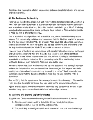 Certificate that makes the relation (connection) between the digital identity of a person
and his public key.

4.2 The Problem of Authenticity
Here we are faced with a problem. If Bob retrieved the digital certificate of Alice from a
PKS, how can he be sure that it is authentic? How can he be sure that this certificate
was uploaded there by Alice and the public key in it really belongs to Alice? Probably
somebody else uploaded that digital certificate there instead of Alice, with the identity
of Alice but with a different public key.
This is actually a social problem, not a technical one, and it can be solved by social
means. Bob can actually call Alice and make sure that the ID of her key is the same as
the one that he got from the PKS. Or probably Alice gave Bob a business card where
she has also written the ID of her public key, so Bob can check this ID with the ID of
the key that he retrieved from the PKS and make sure that it is correct.
However most of the time we communicate with people that we have never met before
and we have no idea who they are. It can be that "Alice" is just a fake identity (a
nickname or a fake name, not the name of a real person). Or maybe somebody else
uploaded the certificate instead of Alice, pretending to be Alice, and the key in the
certificate does not really belong to Alice (is a fake public key).
If Bob has never met Alice, then how can he be sure about her real identity? How can
he be sure that Alice is a real person and that the messages that he gets are really
coming from her and not from somebody pretending to be her? In other words, how
can Bob be sure that the digital certificate of Alice, that he gets from the PKS, is
authentic?
Just verifying that the signature of the message is correct is not enough. We need to
verify also that the digital certificate that was used for the signature is authentic.
Again, this is a social problem and cannot be solved only by technical means. It can
be solved only by a combination of social and technical procedures.

4.3 Verifying and Signing Digital Certificates
Suppose that Chloe has checked the digital certificate of Alice and is sure that:
   1. Alice is a real person and the digital identity on her digital certificate
      corresponds to her real-life identity and is correct.
   2. The public key in the digital certificate is the correct one (the one that belongs
 