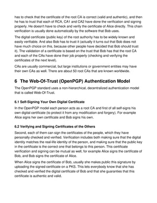 has to check that the certificate of the root CA is correct (valid and authentic), and then
he has to trust that each of RCA, CA1 and CA2 have done the verification and signing
properly. He doesn't have to check and verify the certificate of Alice directly. This chain
verification is usually done automatically by the software that Bob uses.
The digital certificate (public key) of the root authority has to be widely known and
easily verifiable. And also Bob has to trust it (actually it turns out that Bob does not
have much choice on this, because other people have decided that Bob should trust
it). The validation of a certificate is based on the trust that Bob has that the root CA
and each of the CAs have done their job properly (checking and verifying the
certificates of the next level).
CAs are usually commercial, but large institutions or government entities may have
their own CAs as well. There are about 50 root CAs that are known worldwide.


6 The Web-Of-Trust (OpenPGP) Authentication Model
The OpenPGP standard uses a non-hierarchical, decentralized authentication model
that is called Web-Of-Trust.

6.1 Self-Signing Your Own Digital Certificate
In the OpenPGP model each person acts as a root CA and first of all self-signs his
own digital certificate (to protect it from any modification and forgery). For example
Alice signs her own certificate and Bob signs his own.

6.2 Verifying and Signing Certificates of the Others
Second, each of them can sign the certificates of the people, which they have
personally checked and verified. Verification includes both making sure that the digital
identity matches the real-life identity of the person, and making sure that the public key
in the certificate is the correct one that belongs to this person. This certificate
verification and signing can be mutual as well, for example Alice signs the certificate of
Bob, and Bob signs the certificate of Alice.
When Alice signs the certificate of Bob, usually she makes public this signature by
uploading the signed certificate on a PKS. This lets everybody know that she has
checked and verified the digital certificate of Bob and that she guaranties that this
certificate is authentic and valid.
 