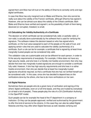 signed them and Alice has full trust on the ability of Dharma to correctly verify and sign
digital certificates.
In case that Alice has only marginal trust on Blake and Dharma, then she cannot be
really sure about the validity of the Francis' certificate, although Dharma has signed it.
However, she can be almost sure about the validity of the Chloe's certificate. Both
Blake and Dharma have verified and signed it, so the possibility of both of them being
deceived (or corrupted, mistaken) is small.

6.5 Calculating the Validity/Authenticity of a Certificate
The decision on which certificate can be considered fully valid, or partially valid, or
non-valid, is actually done automatically by the software that is used for verifying the
signature. The software makes this decision based on who has signed who's
certificate, on the trust value assigned to each of the people on the web of trust, and
applying certain rules that are used to calculate the validity (authenticity) of a
certificate. Such a rule can be for example: a certificate that is signed by at least three
marginally trusted people can be considered fully valid.
The validation rules are customizable and can be different for each person, in order to
fit the security requirements of everybody. For example, if Alice does not have any
high security needs, and she lives in a friendly (not hostile) environment, then she may
decide that even two marginally trusted signatures are enough to consider a certificate
fully valid. However, if she has high security requirements and she lives in a rather
hostile environment, then she can decide that at least five marginally trusted
signatures should be required, so that a certificate that she has not verified herself can
be considered valid. In this case, since she has decided to depend less on the
verifications done by the others, she has to do more verifications on her own.

6.6 Digital Notaries
Sometimes there are people who do a great many of verification and signing of the
others' digital certificates, even on a full time bases, and they are trusted by everybody
(or at least a lot of people). These people play the role of a CA (Certification Authority)
in the OpenPGP model.
Such people can be for example the head of the IT department in a company or
institution. Or they can be people approved, verified and authorized by the government
to offer this kind of service to the citizens. In this case they can also be called Digital
Notaries and they may offer other Digital Services as well, besides verifying and
 