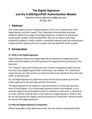 The Digital Signature
        and the X.509/OpenPGP Authentication Models
                    Dashamir Hoxha (dashohoxha@gmail.com)
                                 20 Sep, 2011

1 Abstract
This article explains what is a Digital Signature, why it is an important part of the
Digital Identity, and how it works. Then it describes the authenticity and social
problems related to the usage of the Digital Signature. It explains as well the two
authentication models, X.509 and OpenPGP, that can be used to solve these
authenticity problems. Finally it makes a comparison between these two authentication
models and their features and tries to explain why the OpenPGP model is better.


2 Introduction

2.1 What is the Digital Signature
Digital Signature means some digital data that are attached to a digital document,
which cannot be falsified, and which guaranty the integrity and the authenticity of the
document.
The "integrity" means that the document has not been changed/corrupted since the
time that it was digitally signed, either intentionally or by mistake. The "authenticity"
means that we can verify and be sure about the person that signed the document (the
author of the document).
So, the Digital Signature on digital documents has the same purpose as the hand-
written signature on the hard-copy (printed) documents.
The digital signature is not related to a scanned version of a hard-copy document
which is hand-signed, or to a faxed paper document which is hand-signed, or to a
scanned image of the hand-signature which is included to a document or attached to
an email. All these methods seem to be intuitive for a digital signature, however they
do not fully guaranty the integrity and the authenticity of a document, therefore cannot
be used as valid digital signatures.

2.2 Why the Digital Signature is Important
Without being able to sign digital documents, they can never be considered official,
 