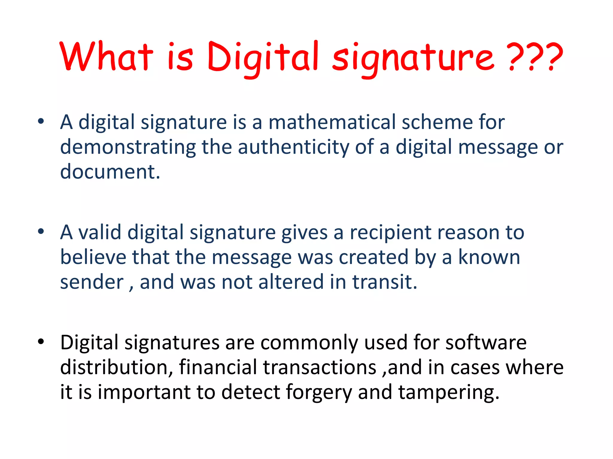 What is Digital signature ???
• A digital signature is a mathematical scheme for
demonstrating the authenticity of a digital message or
document.
• A valid digital signature gives a recipient reason to
believe that the message was created by a known
sender , and was not altered in transit.
• Digital signatures are commonly used for software
distribution, financial transactions ,and in cases where
it is important to detect forgery and tampering.

 