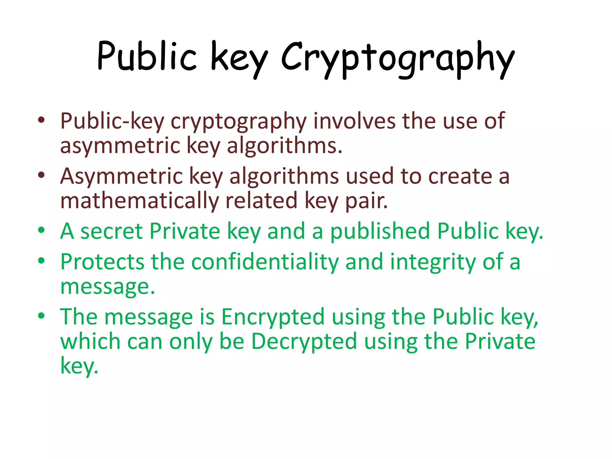 Public key Cryptography
• Public-key cryptography involves the use of
asymmetric key algorithms.
• Asymmetric key algorithms used to create a
mathematically related key pair.
• A secret Private key and a published Public key.
• Protects the confidentiality and integrity of a
message.
• The message is Encrypted using the Public key,
which can only be Decrypted using the Private
key.

 