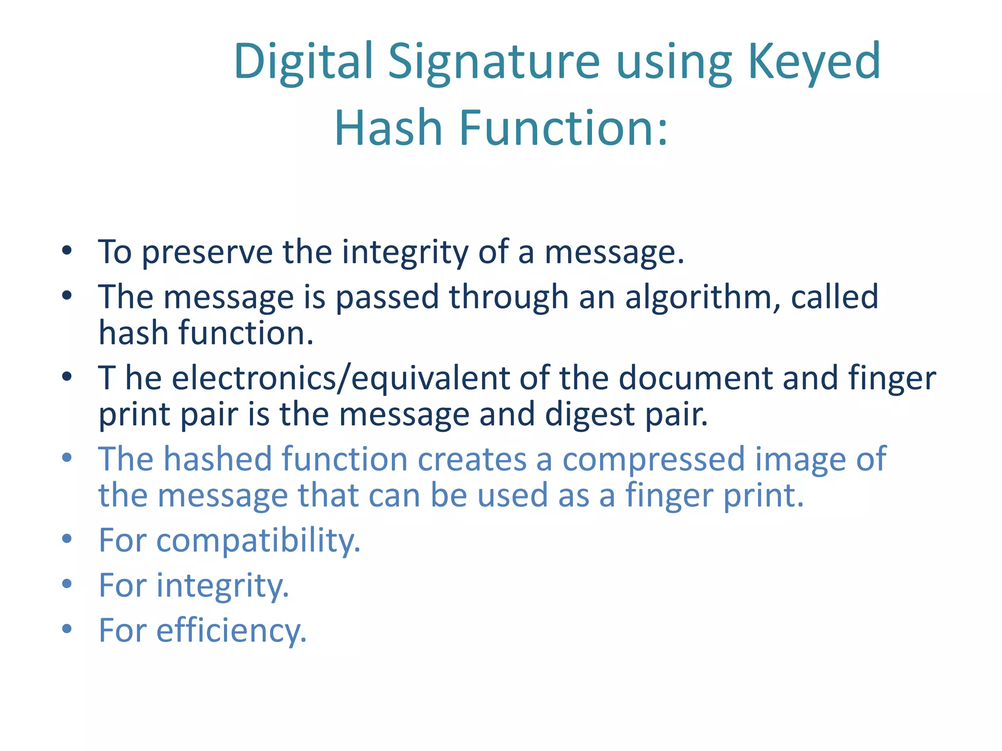 Digital Signature using Keyed
Hash Function:
• To preserve the integrity of a message.
• The message is passed through an algorithm, called
hash function.
• T he electronics/equivalent of the document and finger
print pair is the message and digest pair.
• The hashed function creates a compressed image of
the message that can be used as a finger print.
• For compatibility.
• For integrity.
• For efficiency.

 