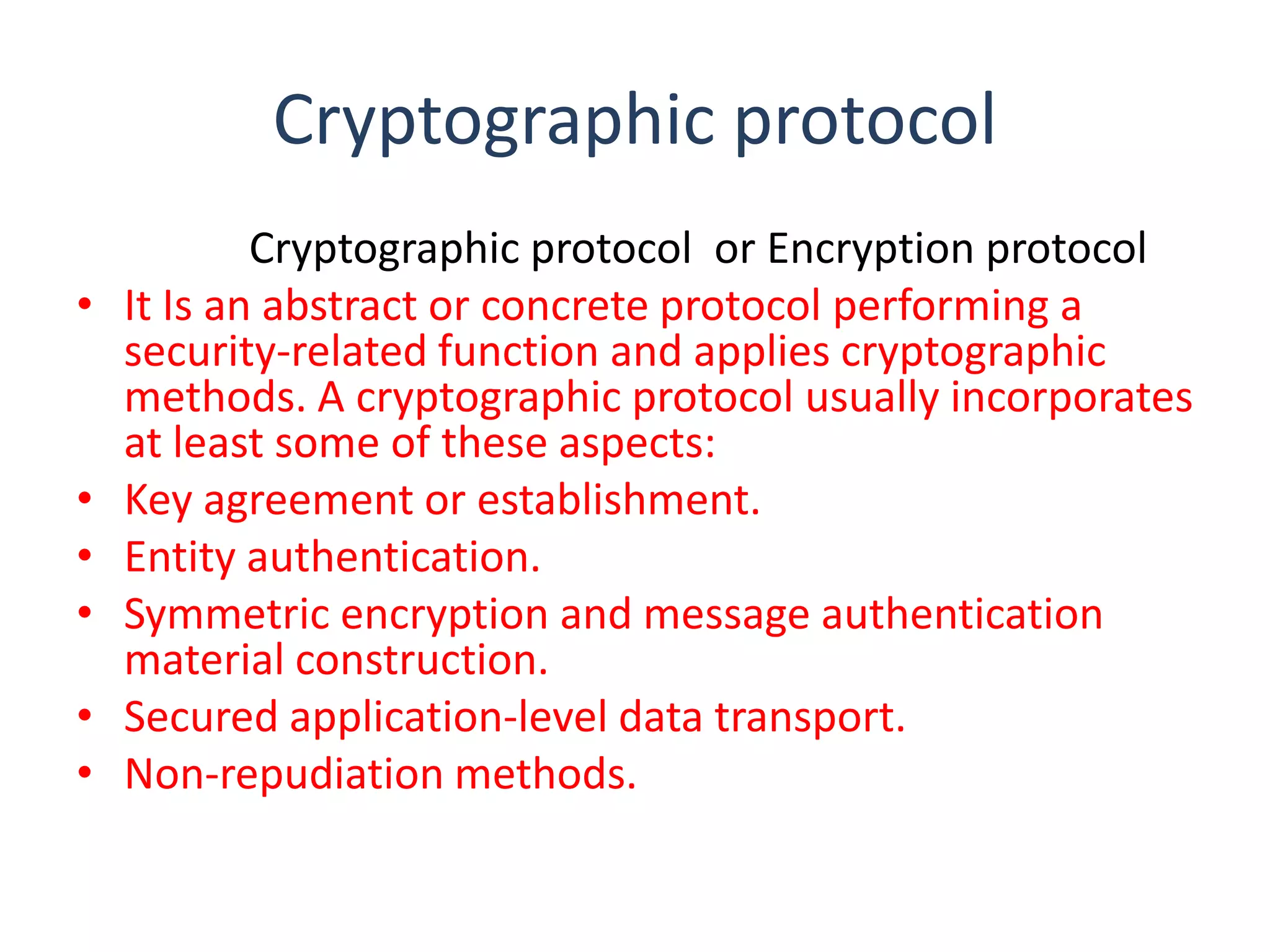 Cryptographic protocol
•

•
•
•
•
•

Cryptographic protocol or Encryption protocol
It Is an abstract or concrete protocol performing a
security-related function and applies cryptographic
methods. A cryptographic protocol usually incorporates
at least some of these aspects:
Key agreement or establishment.
Entity authentication.
Symmetric encryption and message authentication
material construction.
Secured application-level data transport.
Non-repudiation methods.

 
