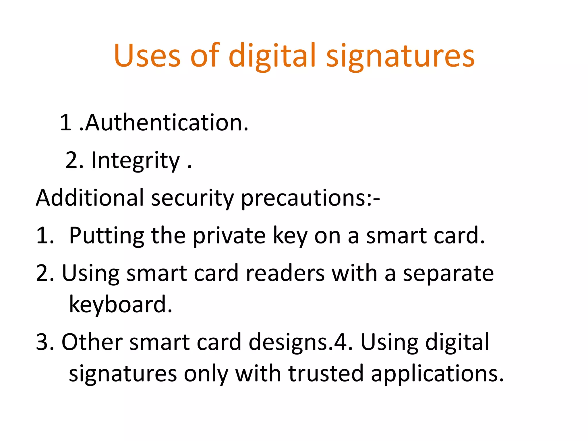 Uses of digital signatures
1 .Authentication.
2. Integrity .
Additional security precautions:1. Putting the private key on a smart card.
2. Using smart card readers with a separate
keyboard.
3. Other smart card designs.4. Using digital
signatures only with trusted applications.

 